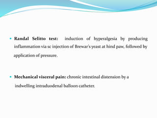  Randal Selitto test: induction of hyperalgesia by producing
inflammation via sc injection of Brewar’s yeast at hind paw, followed by
application of pressure.
 Mechanical visceral pain: chronic intestinal distension by a
indwelling intraduodenal balloon catheter.
 