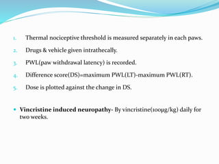 1. Thermal nociceptive threshold is measured separately in each paws.
2. Drugs & vehicle given intrathecally.
3. PWL(paw withdrawal latency) is recorded.
4. Difference score(DS)=maximum PWL(LT)-maximum PWL(RT).
5. Dose is plotted against the change in DS.
 Vincristine induced neuropathy- By vincristine(100µg/kg) daily for
two weeks.
 