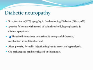 Diabetic neuropathy
 Streptozotocin(STZ) 75mg/kg ip for developing Diabetes.(BG≥14mM)
 4 weeks follow up with record of pain threshold, hyperglycemia &
clinical symptoms.
 Threshold to noxious heat stimuli/ non-painful thermal/
mechanical stimuli is observed.
 After 4 weeks, formalin injection is given to ascertain hyperalgesia.
 Ox-carbazepine can be evaluated in this model.
 