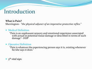 Introduction
What is Pain?
Sherrington- “the physical adjunct of an imperative protective reflex.”
 Medical Definition
“Pain is an unpleasant sensory and emotional experience associated
with actual or potential tissue damage or described in terms of such
damage”- IASP
 Operative Definition
“Pain is whatever the experiencing person says it is, existing whenever
he/she says it does.”
 5th vital sign.
 