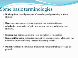 Some basic terminologies
 Nociception: neural processes of encoding and processing noxious
stimuli.
 Hyperalgesia: an exaggerated response to a noxious stimulus
 Allodynia : a sensation of pain in response to a normally innocuous
stimulus.
 Nociceptive pain: pain arising from activation of nocieptors.
 Neuropathic pain: pain arising as a direct consequence of a lesion in the
neuron or disease affecting the somatosensory system.
 Pain threshold: the minimal intensity of stimulus that is perceived as
painful.
 