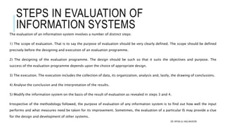 STEPS IN EVALUATION OF
INFORMATION SYSTEMS
The evaluation of an information system involves a number of distinct steps:
1) The scope of evaluation. That is to say the purpose of evaluation should be very clearly defined. The scope should be defined
precisely before the designing and execution of an evaluation programme.
2) The designing of the evaluation programme. The design should be such so that it suits the objectives and purpose. The
success of the evaluation programme depends upon the choice of appropriate design.
3) The execution. The execution includes the collection of data, its organization, analysis and, lastly, the drawing of conclusions.
4) Analyse the conclusion and the interpretation of the results.
5) Modify the information system on the basis of the result of evaluation as revealed in steps 3 and 4.
Irrespective of the methodology followed, the purpose of evaluation of any information system is to find out how well the input
performs and what measures need be taken for its improvement. Sometimes, the evaluation of a particular IS may provide a clue
for the design and development of other systems.
DR. IRFAN UL HAQ AKHOON
 
