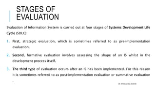 Evaluation of Information System is carried out at four stages of Systems Development Life
Cycle (SDLC):
1. First, strategic evaluation, which is sometimes referred to as pre‐implementation
evaluation.
2. Second, formative evaluation involves assessing the shape of an IS whilst in the
development process itself.
3. The third type of evaluation occurs after an IS has been implemented. For this reason
it is sometimes referred to as post‐implementation evaluation or summative evaluation
.
STAGES OF
EVALUATION
DR. IRFAN UL HAQ AKHOON
 