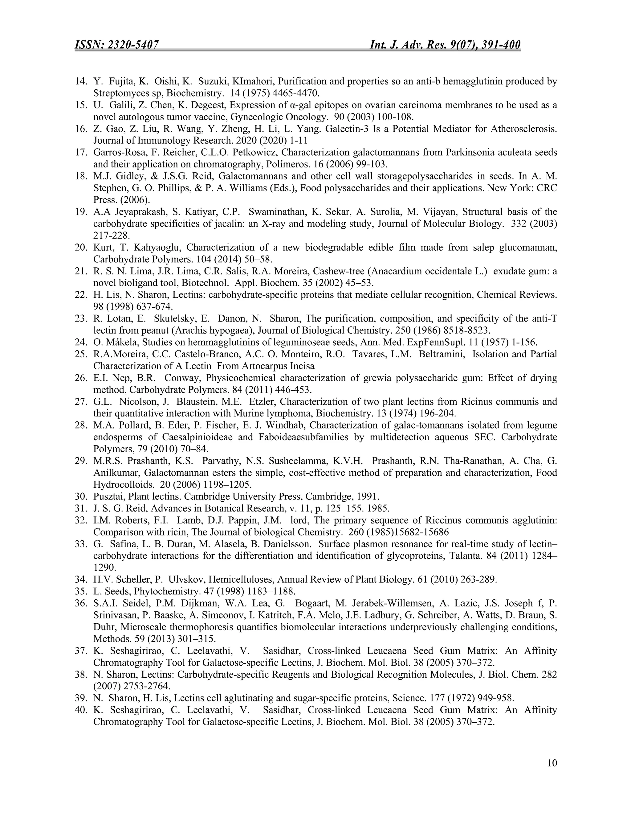 ISSN: 2320-5407 Int. J. Adv. Res. 9(07), 391-400
10
14. Y. Fujita, K. Oishi, K. Suzuki, KImahori, Purification and properties so an anti-b hemagglutinin produced by
Streptomyces sp, Biochemistry. 14 (1975) 4465-4470.
15. U. Galili, Z. Chen, K. Degeest, Expression of α-gal epitopes on ovarian carcinoma membranes to be used as a
novel autologous tumor vaccine, Gynecologic Oncology. 90 (2003) 100-108.
16. Z. Gao, Z. Liu, R. Wang, Y. Zheng, H. Li, L. Yang. Galectin-3 Is a Potential Mediator for Atherosclerosis.
Journal of Immunology Research. 2020 (2020) 1-11
17. Garros-Rosa, F. Reicher, C.L.O. Petkowicz, Characterization galactomannans from Parkinsonia aculeata seeds
and their application on chromatography, Polímeros. 16 (2006) 99-103.
18. M.J. Gidley, & J.S.G. Reid, Galactomannans and other cell wall storagepolysaccharides in seeds. In A. M.
Stephen, G. O. Phillips, & P. A. Williams (Eds.), Food polysaccharides and their applications. New York: CRC
Press. (2006).
19. A.A Jeyaprakash, S. Katiyar, C.P. Swaminathan, K. Sekar, A. Surolia, M. Vijayan, Structural basis of the
carbohydrate specificities of jacalin: an X-ray and modeling study, Journal of Molecular Biology. 332 (2003)
217-228.
20. Kurt, T. Kahyaoglu, Characterization of a new biodegradable edible film made from salep glucomannan,
Carbohydrate Polymers. 104 (2014) 50–58.
21. R. S. N. Lima, J.R. Lima, C.R. Salis, R.A. Moreira, Cashew-tree (Anacardium occidentale L.) exudate gum: a
novel bioligand tool, Biotechnol. Appl. Biochem. 35 (2002) 45–53.
22. H. Lis, N. Sharon, Lectins: carbohydrate-specific proteins that mediate cellular recognition, Chemical Reviews.
98 (1998) 637-674.
23. R. Lotan, E. Skutelsky, E. Danon, N. Sharon, The purification, composition, and specificity of the anti-T
lectin from peanut (Arachis hypogaea), Journal of Biological Chemistry. 250 (1986) 8518-8523.
24. O. Mákela, Studies on hemmagglutinins of leguminoseae seeds, Ann. Med. ExpFennSupl. 11 (1957) 1-156.
25. R.A.Moreira, C.C. Castelo-Branco, A.C. O. Monteiro, R.O. Tavares, L.M. Beltramini, Isolation and Partial
Characterization of A Lectin From Artocarpus Incisa
26. E.I. Nep, B.R. Conway, Physicochemical characterization of grewia polysaccharide gum: Effect of drying
method, Carbohydrate Polymers. 84 (2011) 446-453.
27. G.L. Nicolson, J. Blaustein, M.E. Etzler, Characterization of two plant lectins from Ricinus communis and
their quantitative interaction with Murine lymphoma, Biochemistry. 13 (1974) 196-204.
28. M.A. Pollard, B. Eder, P. Fischer, E. J. Windhab, Characterization of galac-tomannans isolated from legume
endosperms of Caesalpinioideae and Faboideaesubfamilies by multidetection aqueous SEC. Carbohydrate
Polymers, 79 (2010) 70–84.
29. M.R.S. Prashanth, K.S. Parvathy, N.S. Susheelamma, K.V.H. Prashanth, R.N. Tha-Ranathan, A. Cha, G.
Anilkumar, Galactomannan esters the simple, cost-effective method of preparation and characterization, Food
Hydrocolloids. 20 (2006) 1198–1205.
30. Pusztai, Plant lectins. Cambridge University Press, Cambridge, 1991.
31. J. S. G. Reid, Advances in Botanical Research, v. 11, p. 125–155. 1985.
32. I.M. Roberts, F.I. Lamb, D.J. Pappin, J.M. lord, The primary sequence of Riccinus communis agglutinin:
Comparison with ricin, The Journal of biological Chemistry. 260 (1985)15682-15686
33. G. Safina, L. B. Duran, M. Alasela, B. Danielsson. Surface plasmon resonance for real-time study of lectin–
carbohydrate interactions for the differentiation and identification of glycoproteins, Talanta. 84 (2011) 1284–
1290.
34. H.V. Scheller, P. Ulvskov, Hemicelluloses, Annual Review of Plant Biology. 61 (2010) 263-289.
35. L. Seeds, Phytochemistry. 47 (1998) 1183–1188.
36. S.A.I. Seidel, P.M. Dijkman, W.A. Lea, G. Bogaart, M. Jerabek-Willemsen, A. Lazic, J.S. Joseph f, P.
Srinivasan, P. Baaske, A. Simeonov, I. Katritch, F.A. Melo, J.E. Ladbury, G. Schreiber, A. Watts, D. Braun, S.
Duhr, Microscale thermophoresis quantifies biomolecular interactions underpreviously challenging conditions,
Methods. 59 (2013) 301–315.
37. K. Seshagirirao, C. Leelavathi, V. Sasidhar, Cross-linked Leucaena Seed Gum Matrix: An Affinity
Chromatography Tool for Galactose-specific Lectins, J. Biochem. Mol. Biol. 38 (2005) 370–372.
38. N. Sharon, Lectins: Carbohydrate-specific Reagents and Biological Recognition Molecules, J. Biol. Chem. 282
(2007) 2753-2764.
39. N. Sharon, H. Lis, Lectins cell aglutinating and sugar-specific proteins, Science. 177 (1972) 949-958.
40. K. Seshagirirao, C. Leelavathi, V. Sasidhar, Cross-linked Leucaena Seed Gum Matrix: An Affinity
Chromatography Tool for Galactose-specific Lectins, J. Biochem. Mol. Biol. 38 (2005) 370–372.
 