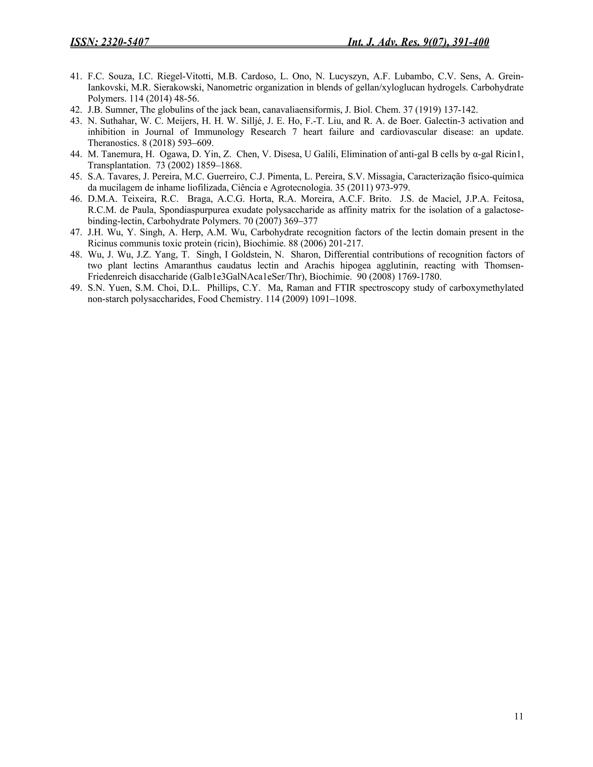 ISSN: 2320-5407 Int. J. Adv. Res. 9(07), 391-400
11
41. F.C. Souza, I.C. Riegel-Vitotti, M.B. Cardoso, L. Ono, N. Lucyszyn, A.F. Lubambo, C.V. Sens, A. Grein-
Iankovski, M.R. Sierakowski, Nanometric organization in blends of gellan/xyloglucan hydrogels. Carbohydrate
Polymers. 114 (2014) 48-56.
42. J.B. Sumner, The globulins of the jack bean, canavaliaensiformis, J. Biol. Chem. 37 (1919) 137-142.
43. N. Suthahar, W. C. Meijers, H. H. W. Silljé, J. E. Ho, F.-T. Liu, and R. A. de Boer. Galectin-3 activation and
inhibition in Journal of Immunology Research 7 heart failure and cardiovascular disease: an update.
Theranostics. 8 (2018) 593–609.
44. M. Tanemura, H. Ogawa, D. Yin, Z. Chen, V. Disesa, U Galili, Elimination of anti-gal B cells by α-gal Ricin1,
Transplantation. 73 (2002) 1859–1868.
45. S.A. Tavares, J. Pereira, M.C. Guerreiro, C.J. Pimenta, L. Pereira, S.V. Missagia, Caracterização físico-química
da mucilagem de inhame liofilizada, Ciência e Agrotecnologia. 35 (2011) 973-979.
46. D.M.A. Teixeira, R.C. Braga, A.C.G. Horta, R.A. Moreira, A.C.F. Brito. J.S. de Maciel, J.P.A. Feitosa,
R.C.M. de Paula, Spondiaspurpurea exudate polysaccharide as affinity matrix for the isolation of a galactose-
binding-lectin, Carbohydrate Polymers. 70 (2007) 369–377
47. J.H. Wu, Y. Singh, A. Herp, A.M. Wu, Carbohydrate recognition factors of the lectin domain present in the
Ricinus communis toxic protein (ricin), Biochimie. 88 (2006) 201-217.
48. Wu, J. Wu, J.Z. Yang, T. Singh, I Goldstein, N. Sharon, Differential contributions of recognition factors of
two plant lectins Amaranthus caudatus lectin and Arachis hipogea agglutinin, reacting with Thomsen-
Friedenreich disaccharide (Galb1e3GalNAca1eSer/Thr), Biochimie. 90 (2008) 1769-1780.
49. S.N. Yuen, S.M. Choi, D.L. Phillips, C.Y. Ma, Raman and FTIR spectroscopy study of carboxymethylated
non-starch polysaccharides, Food Chemistry. 114 (2009) 1091–1098.
 