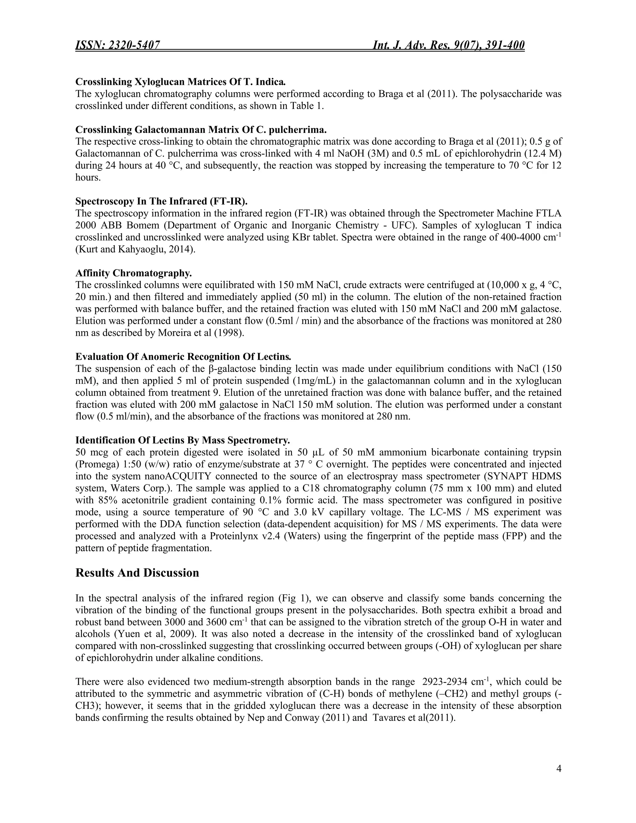 ISSN: 2320-5407 Int. J. Adv. Res. 9(07), 391-400
4
Crosslinking Xyloglucan Matrices Of T. Indica.
The xyloglucan chromatography columns were performed according to Braga et al (2011). The polysaccharide was
crosslinked under different conditions, as shown in Table 1.
Crosslinking Galactomannan Matrix Of C. pulcherrima.
The respective cross-linking to obtain the chromatographic matrix was done according to Braga et al (2011); 0.5 g of
Galactomannan of C. pulcherrima was cross-linked with 4 ml NaOH (3M) and 0.5 mL of epichlorohydrin (12.4 M)
during 24 hours at 40 °C, and subsequently, the reaction was stopped by increasing the temperature to 70 °C for 12
hours.
Spectroscopy In The Infrared (FT-IR).
The spectroscopy information in the infrared region (FT-IR) was obtained through the Spectrometer Machine FTLA
2000 ABB Bomem (Department of Organic and Inorganic Chemistry - UFC). Samples of xyloglucan T indica
crosslinked and uncrosslinked were analyzed using KBr tablet. Spectra were obtained in the range of 400-4000 cm-1
(Kurt and Kahyaoglu, 2014).
Affinity Chromatography.
The crosslinked columns were equilibrated with 150 mM NaCl, crude extracts were centrifuged at (10,000 x g, 4 °C,
20 min.) and then filtered and immediately applied (50 ml) in the column. The elution of the non-retained fraction
was performed with balance buffer, and the retained fraction was eluted with 150 mM NaCl and 200 mM galactose.
Elution was performed under a constant flow (0.5ml / min) and the absorbance of the fractions was monitored at 280
nm as described by Moreira et al (1998).
Evaluation Of Anomeric Recognition Of Lectins.
The suspension of each of the β-galactose binding lectin was made under equilibrium conditions with NaCl (150
mM), and then applied 5 ml of protein suspended (1mg/mL) in the galactomannan column and in the xyloglucan
column obtained from treatment 9. Elution of the unretained fraction was done with balance buffer, and the retained
fraction was eluted with 200 mM galactose in NaCl 150 mM solution. The elution was performed under a constant
flow (0.5 ml/min), and the absorbance of the fractions was monitored at 280 nm.
Identification Of Lectins By Mass Spectrometry.
50 mcg of each protein digested were isolated in 50 µL of 50 mM ammonium bicarbonate containing trypsin
(Promega) 1:50 (w/w) ratio of enzyme/substrate at 37 ° C overnight. The peptides were concentrated and injected
into the system nanoACQUITY connected to the source of an electrospray mass spectrometer (SYNAPT HDMS
system, Waters Corp.). The sample was applied to a C18 chromatography column (75 mm x 100 mm) and eluted
with 85% acetonitrile gradient containing 0.1% formic acid. The mass spectrometer was configured in positive
mode, using a source temperature of 90 °C and 3.0 kV capillary voltage. The LC-MS / MS experiment was
performed with the DDA function selection (data-dependent acquisition) for MS / MS experiments. The data were
processed and analyzed with a Proteinlynx v2.4 (Waters) using the fingerprint of the peptide mass (FPP) and the
pattern of peptide fragmentation.
Results And Discussion
In the spectral analysis of the infrared region (Fig 1), we can observe and classify some bands concerning the
vibration of the binding of the functional groups present in the polysaccharides. Both spectra exhibit a broad and
robust band between 3000 and 3600 cm-1
that can be assigned to the vibration stretch of the group O-H in water and
alcohols (Yuen et al, 2009). It was also noted a decrease in the intensity of the crosslinked band of xyloglucan
compared with non-crosslinked suggesting that crosslinking occurred between groups (-OH) of xyloglucan per share
of epichlorohydrin under alkaline conditions.
There were also evidenced two medium-strength absorption bands in the range 2923-2934 cm-1
, which could be
attributed to the symmetric and asymmetric vibration of (C-H) bonds of methylene (–CH2) and methyl groups (-
CH3); however, it seems that in the gridded xyloglucan there was a decrease in the intensity of these absorption
bands confirming the results obtained by Nep and Conway (2011) and Tavares et al(2011).
 