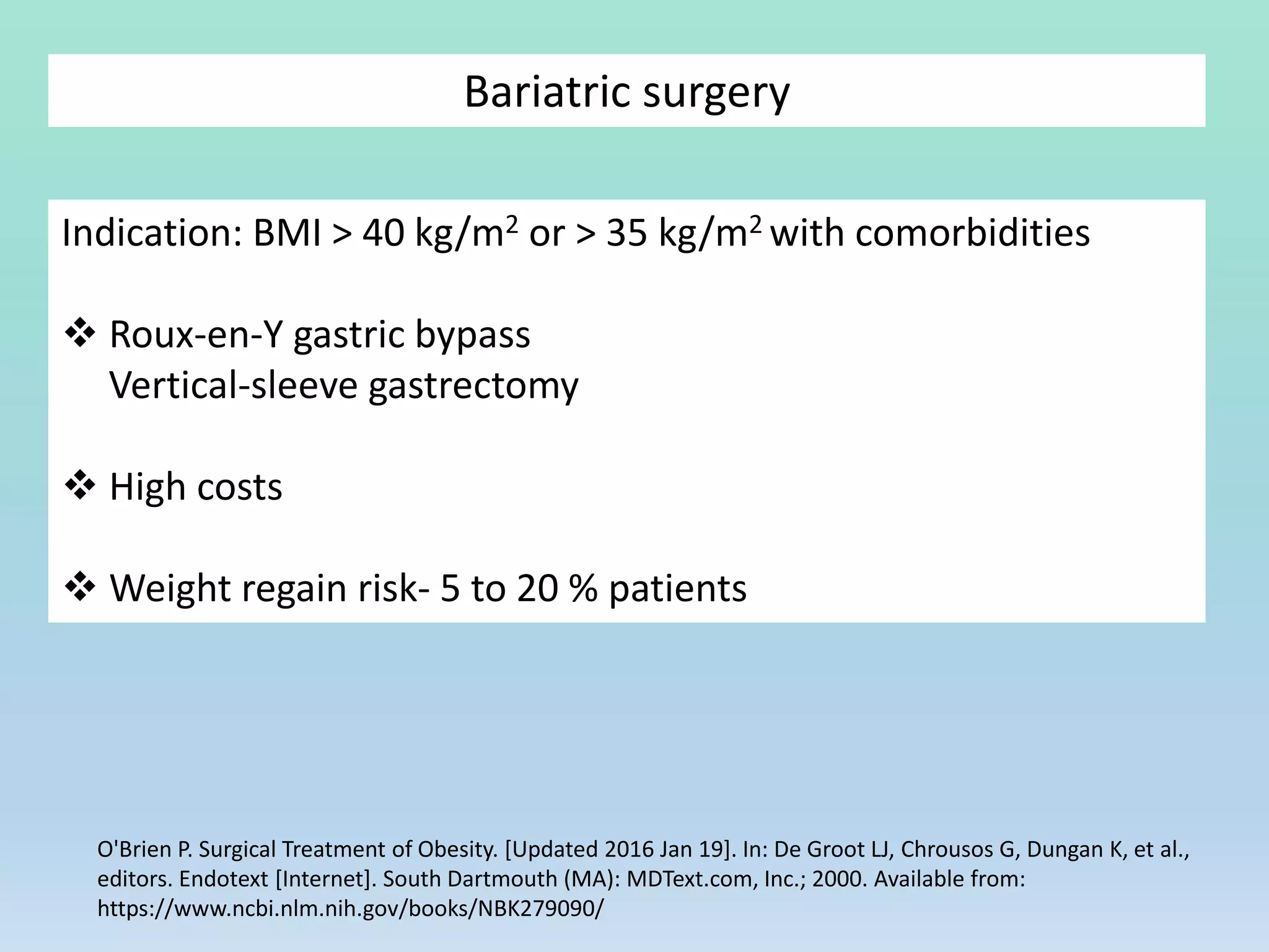 Bariatric surgery
O'Brien P. Surgical Treatment of Obesity. [Updated 2016 Jan 19]. In: De Groot LJ, Chrousos G, Dungan K, et al.,
editors. Endotext [Internet]. South Dartmouth (MA): MDText.com, Inc.; 2000. Available from:
https://www.ncbi.nlm.nih.gov/books/NBK279090/
Indication: BMI > 40 kg/m2 or > 35 kg/m2 with comorbidities
 Roux-en-Y gastric bypass
Vertical-sleeve gastrectomy
 High costs
 Weight regain risk- 5 to 20 % patients
 