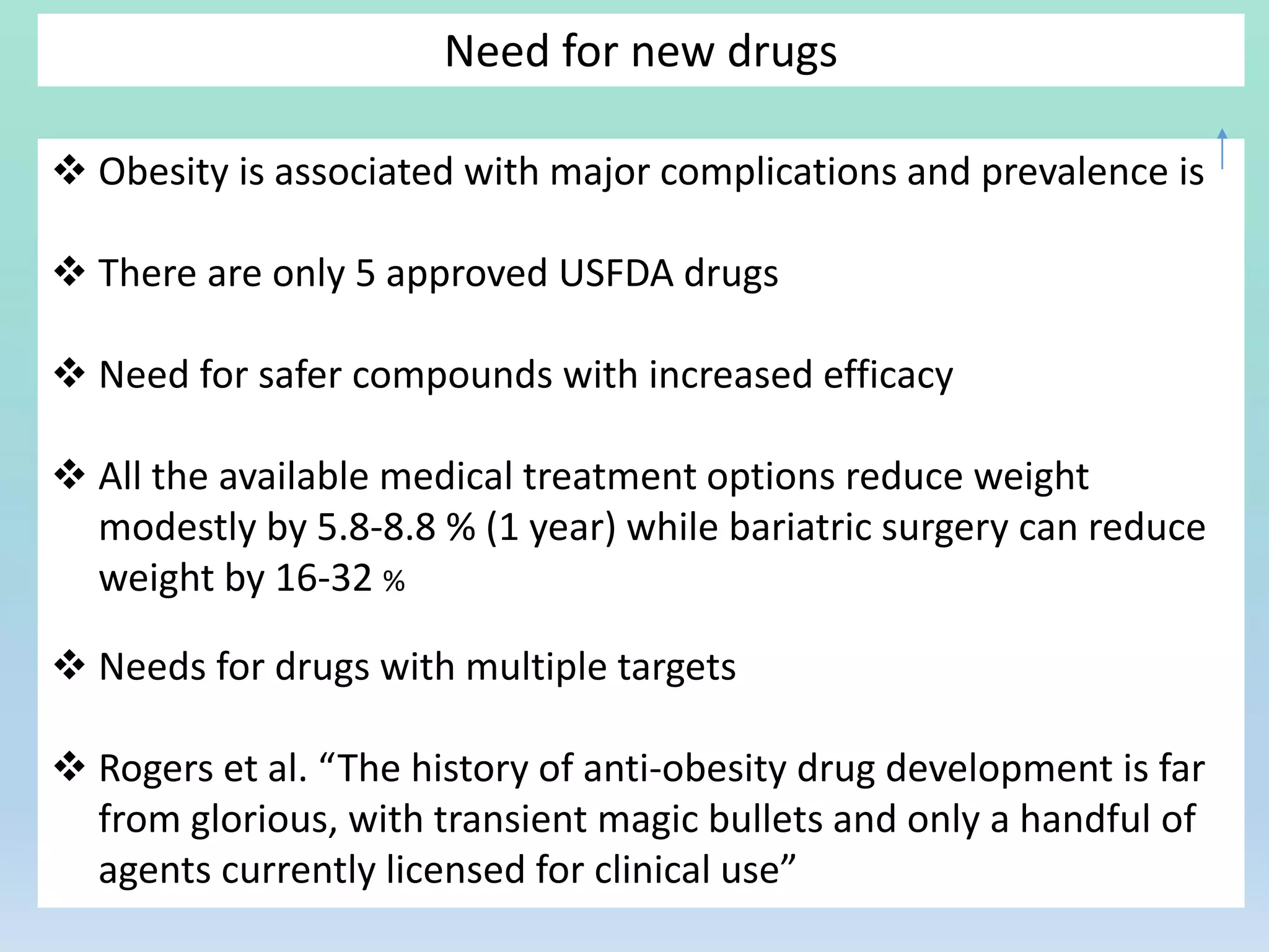 Need for new drugs
 Obesity is associated with major complications and prevalence is
 There are only 5 approved USFDA drugs
 Need for safer compounds with increased efficacy
 All the available medical treatment options reduce weight
modestly by 5.8-8.8 % (1 year) while bariatric surgery can reduce
weight by 16-32 %
 Needs for drugs with multiple targets
 Rogers et al. “The history of anti-obesity drug development is far
from glorious, with transient magic bullets and only a handful of
agents currently licensed for clinical use”
 