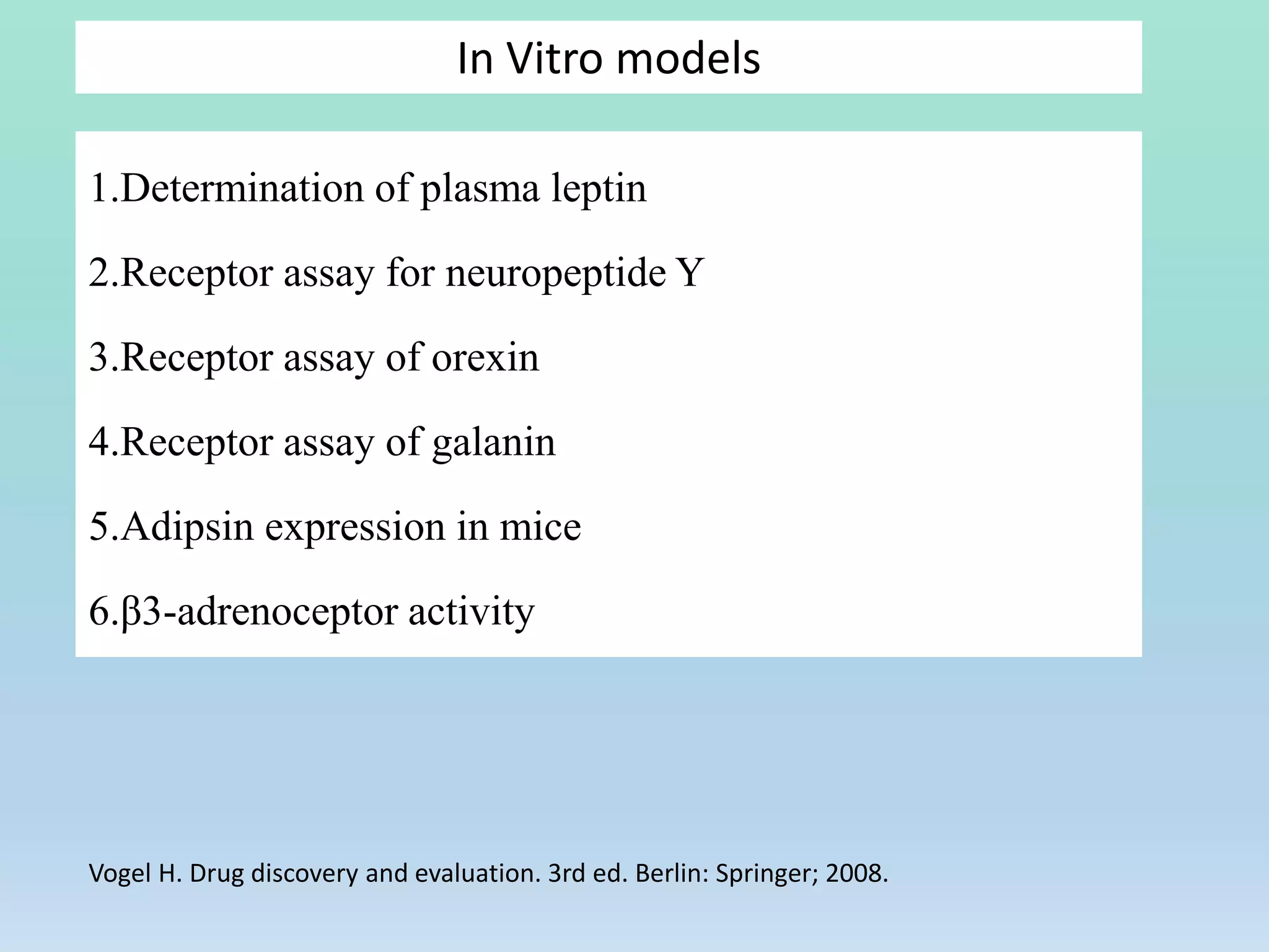 In Vitro models
1.Determination of plasma leptin
2.Receptor assay for neuropeptide Y
3.Receptor assay of orexin
4.Receptor assay of galanin
5.Adipsin expression in mice
6.β3-adrenoceptor activity
Vogel H. Drug discovery and evaluation. 3rd ed. Berlin: Springer; 2008.
 