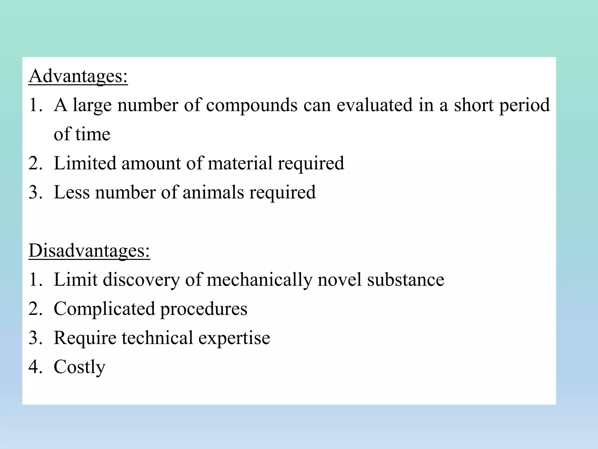 Advantages:
1. A large number of compounds can evaluated in a short period
of time
2. Limited amount of material required
3. Less number of animals required
Disadvantages:
1. Limit discovery of mechanically novel substance
2. Complicated procedures
3. Require technical expertise
4. Costly
 