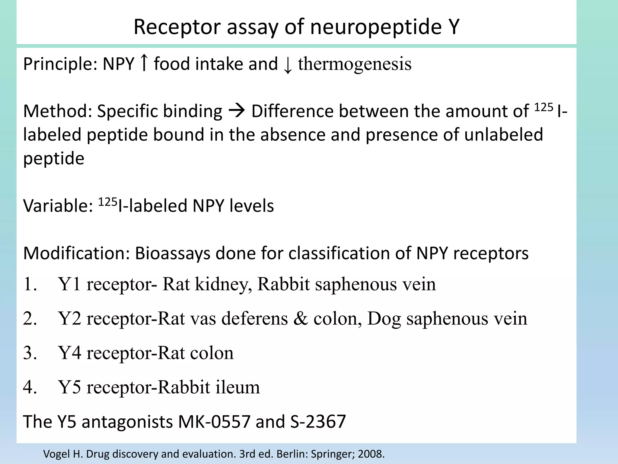 Receptor assay of neuropeptide Y
Principle: NPY ￪ food intake and ↓ thermogenesis
Method: Specific binding  Difference between the amount of 125 I-
labeled peptide bound in the absence and presence of unlabeled
peptide
Variable: 125I-labeled NPY levels
Modification: Bioassays done for classification of NPY receptors
1. Y1 receptor- Rat kidney, Rabbit saphenous vein
2. Y2 receptor-Rat vas deferens & colon, Dog saphenous vein
3. Y4 receptor-Rat colon
4. Y5 receptor-Rabbit ileum
The Y5 antagonists MK-0557 and S-2367
Vogel H. Drug discovery and evaluation. 3rd ed. Berlin: Springer; 2008.
 