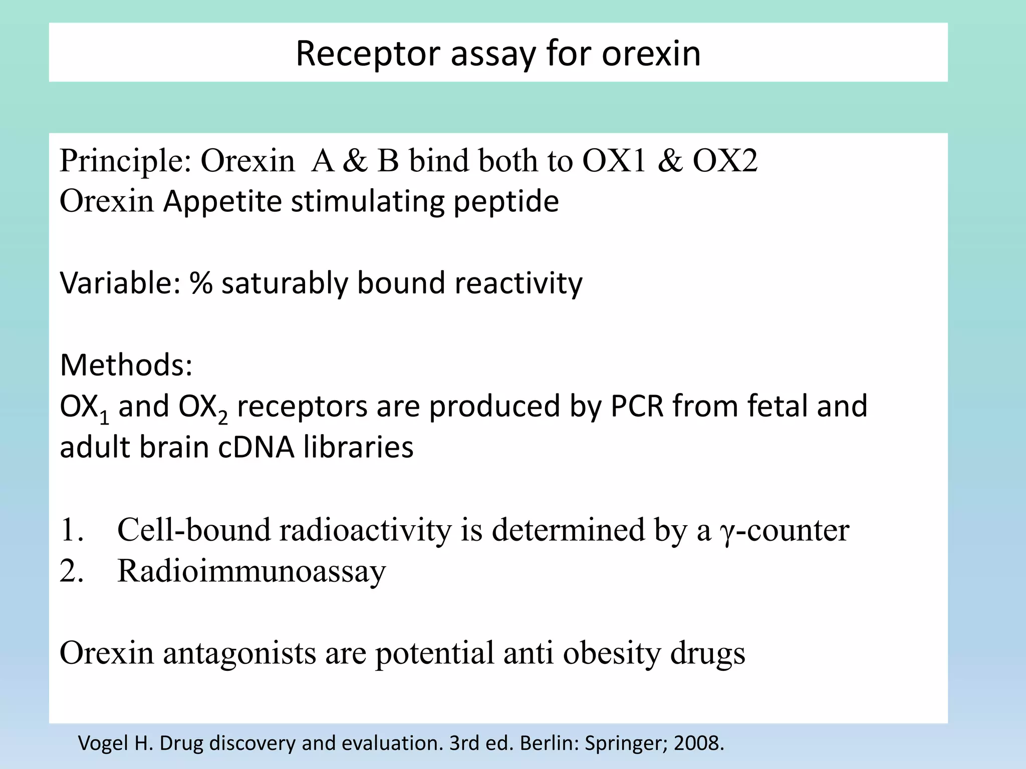 Receptor assay for orexin
Principle: Orexin A & B bind both to OX1 & OX2
Orexin Appetite stimulating peptide
Variable: % saturably bound reactivity
Methods:
OX1 and OX2 receptors are produced by PCR from fetal and
adult brain cDNA libraries
1. Cell-bound radioactivity is determined by a γ-counter
2. Radioimmunoassay
Orexin antagonists are potential anti obesity drugs
Vogel H. Drug discovery and evaluation. 3rd ed. Berlin: Springer; 2008.
 