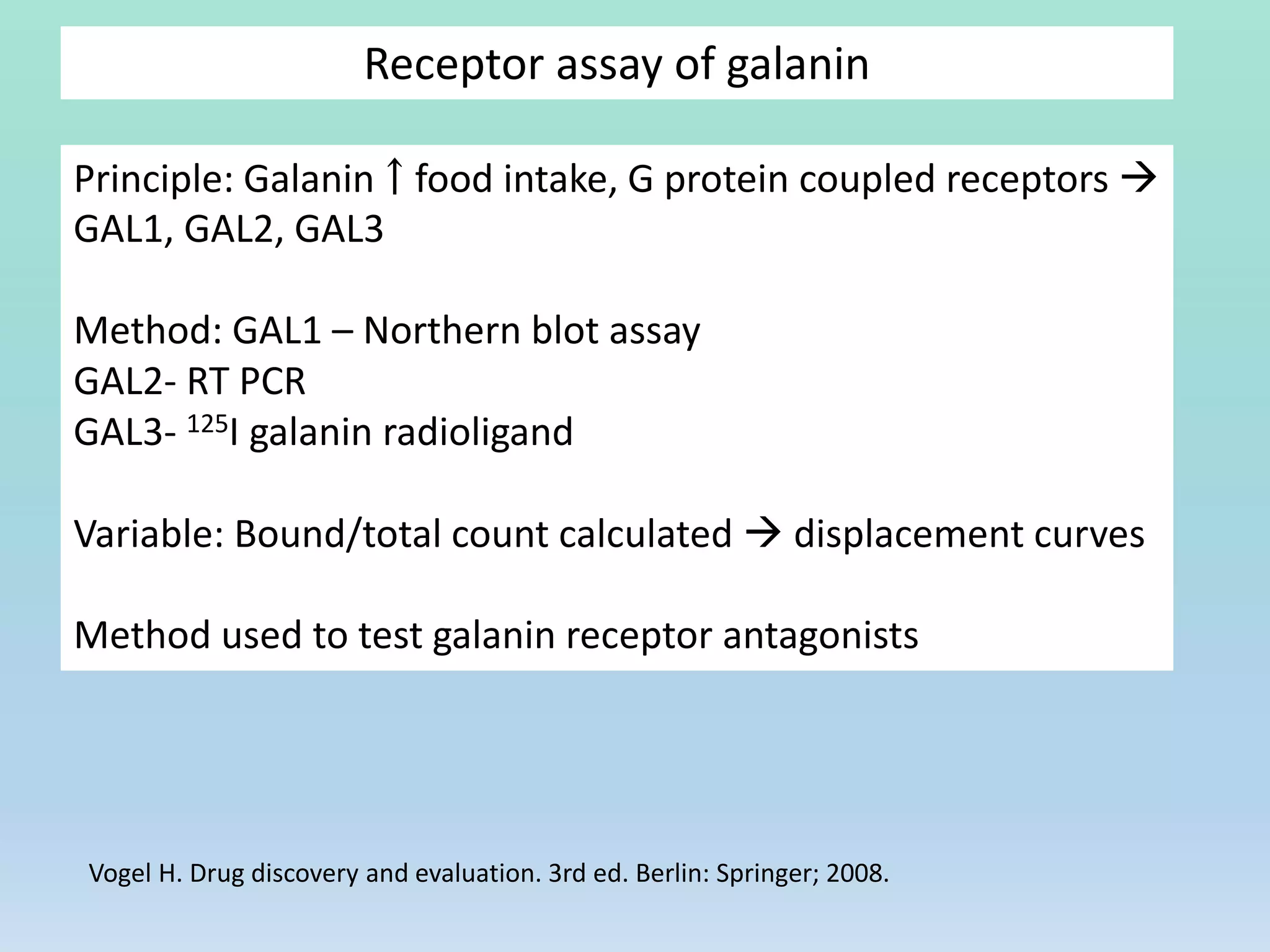 Receptor assay of galanin
Principle: Galanin ￪ food intake, G protein coupled receptors 
GAL1, GAL2, GAL3
Method: GAL1 – Northern blot assay
GAL2- RT PCR
GAL3- 125I galanin radioligand
Variable: Bound/total count calculated  displacement curves
Method used to test galanin receptor antagonists
Vogel H. Drug discovery and evaluation. 3rd ed. Berlin: Springer; 2008.
 