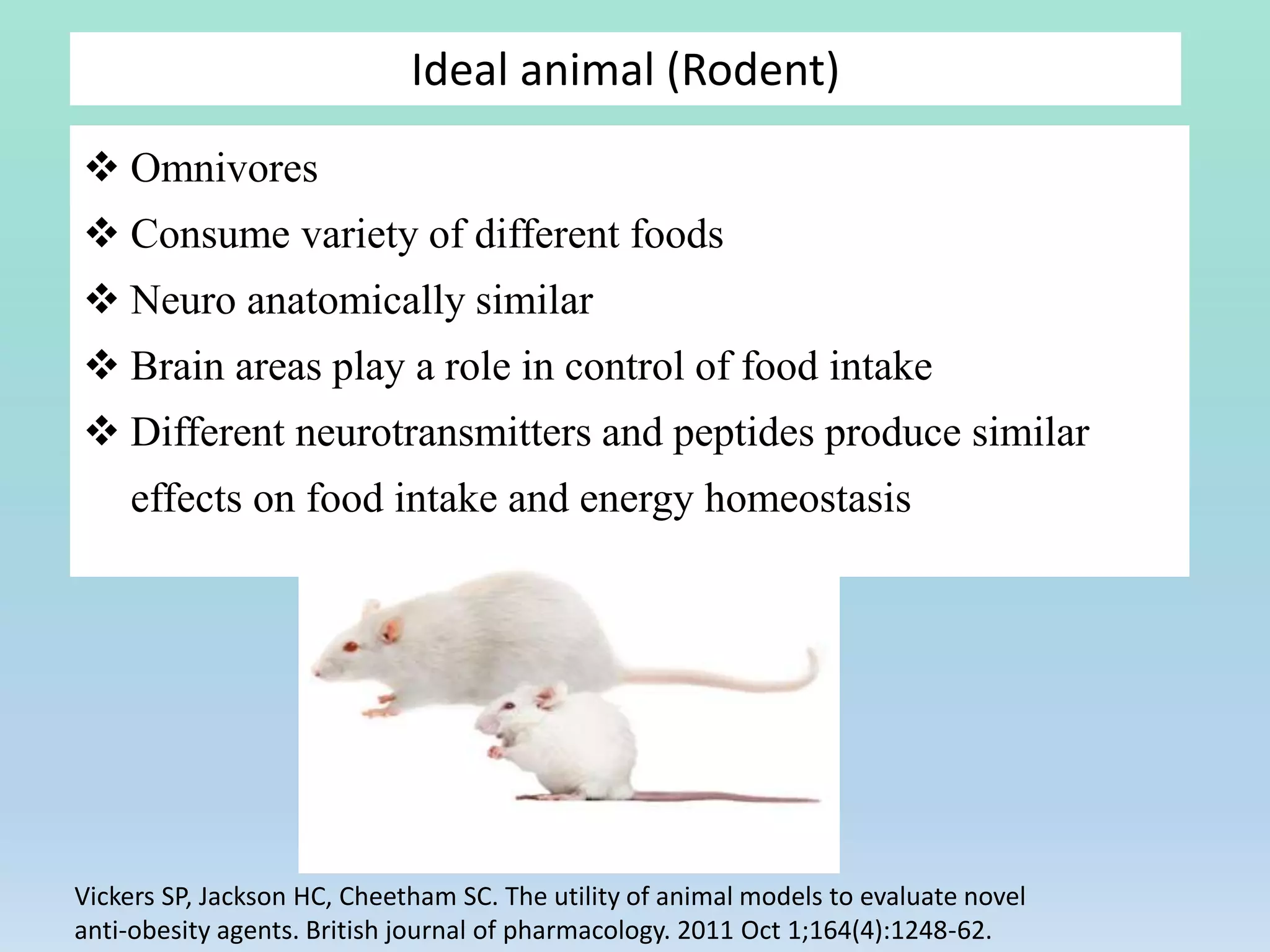  Omnivores
 Consume variety of different foods
 Neuro anatomically similar
 Brain areas play a role in control of food intake
 Different neurotransmitters and peptides produce similar
effects on food intake and energy homeostasis
Ideal animal (Rodent)
Vickers SP, Jackson HC, Cheetham SC. The utility of animal models to evaluate novel
anti‐obesity agents. British journal of pharmacology. 2011 Oct 1;164(4):1248-62.
 