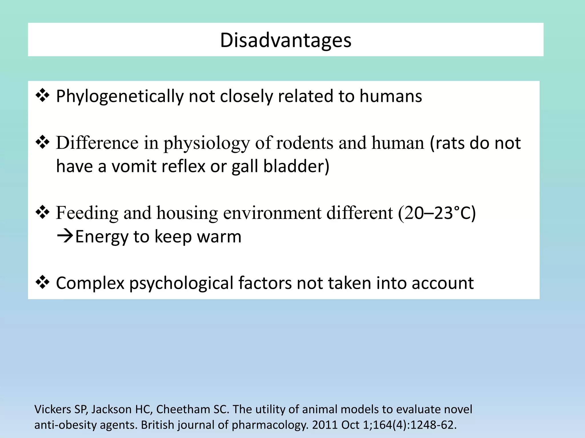 Disadvantages
 Phylogenetically not closely related to humans
 Difference in physiology of rodents and human (rats do not
have a vomit reflex or gall bladder)
 Feeding and housing environment different (20–23°C)
Energy to keep warm
 Complex psychological factors not taken into account
Vickers SP, Jackson HC, Cheetham SC. The utility of animal models to evaluate novel
anti‐obesity agents. British journal of pharmacology. 2011 Oct 1;164(4):1248-62.
 