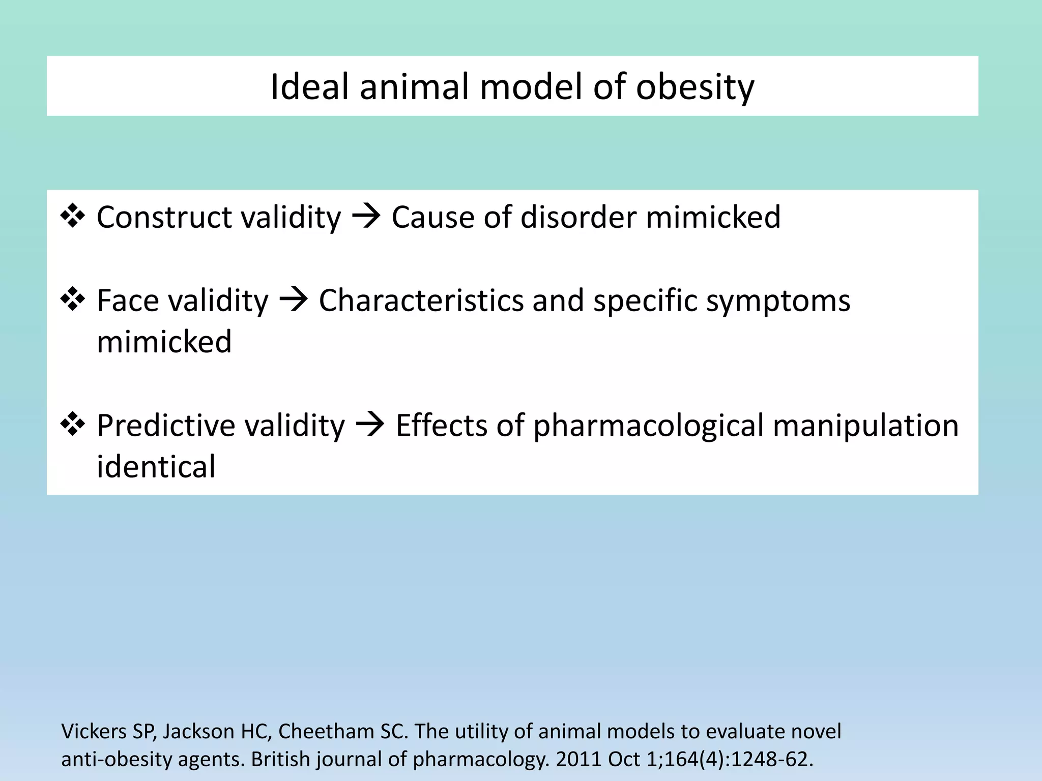  Construct validity  Cause of disorder mimicked
 Face validity  Characteristics and specific symptoms
mimicked
 Predictive validity  Effects of pharmacological manipulation
identical
Ideal animal model of obesity
Vickers SP, Jackson HC, Cheetham SC. The utility of animal models to evaluate novel
anti‐obesity agents. British journal of pharmacology. 2011 Oct 1;164(4):1248-62.
 