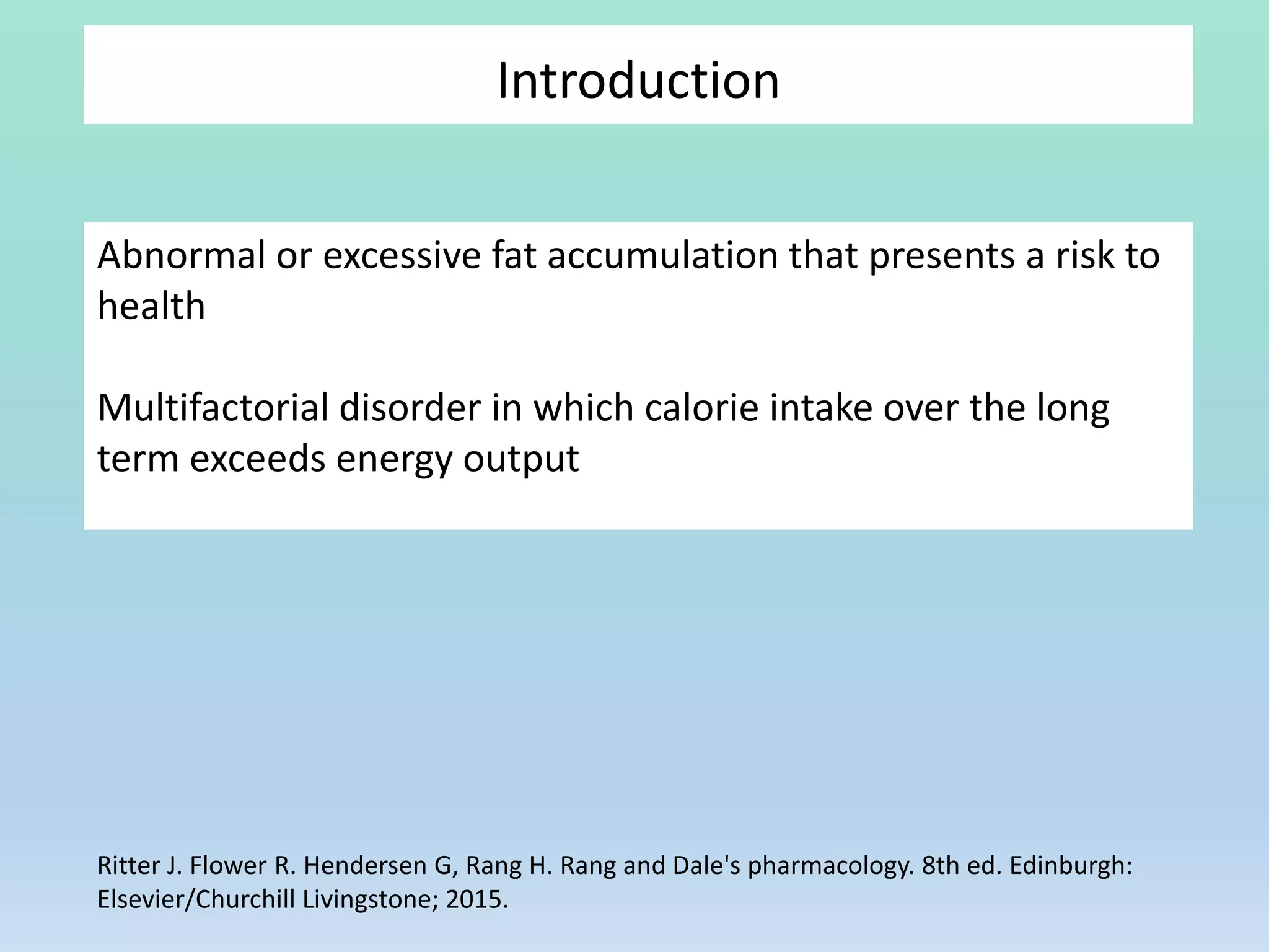 Abnormal or excessive fat accumulation that presents a risk to
health
Multifactorial disorder in which calorie intake over the long
term exceeds energy output
Introduction
Ritter J. Flower R. Hendersen G, Rang H. Rang and Dale's pharmacology. 8th ed. Edinburgh:
Elsevier/Churchill Livingstone; 2015.
 