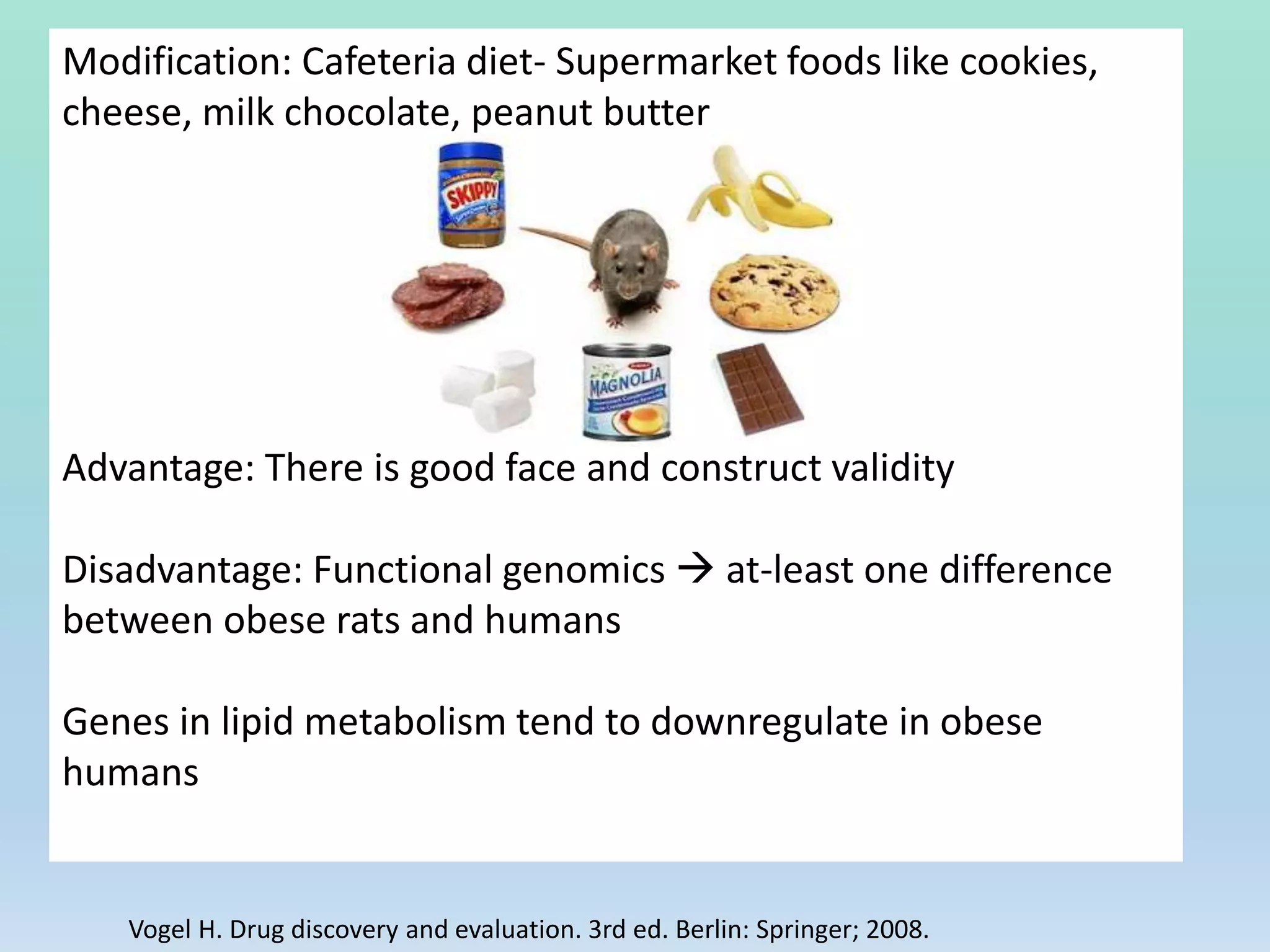 Modification: Cafeteria diet- Supermarket foods like cookies,
cheese, milk chocolate, peanut butter
Advantage: There is good face and construct validity
Disadvantage: Functional genomics  at-least one difference
between obese rats and humans
Genes in lipid metabolism tend to downregulate in obese
humans
Vogel H. Drug discovery and evaluation. 3rd ed. Berlin: Springer; 2008.
 