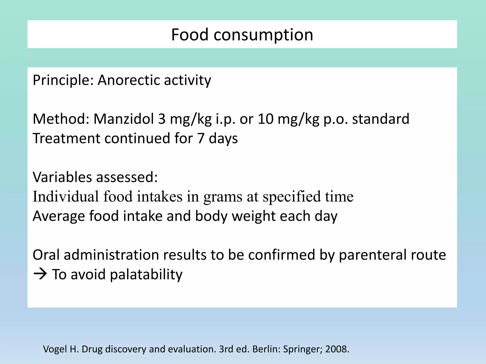 Food consumption
Principle: Anorectic activity
Method: Manzidol 3 mg/kg i.p. or 10 mg/kg p.o. standard
Treatment continued for 7 days
Variables assessed:
Individual food intakes in grams at specified time
Average food intake and body weight each day
Oral administration results to be confirmed by parenteral route
 To avoid palatability
Vogel H. Drug discovery and evaluation. 3rd ed. Berlin: Springer; 2008.
 