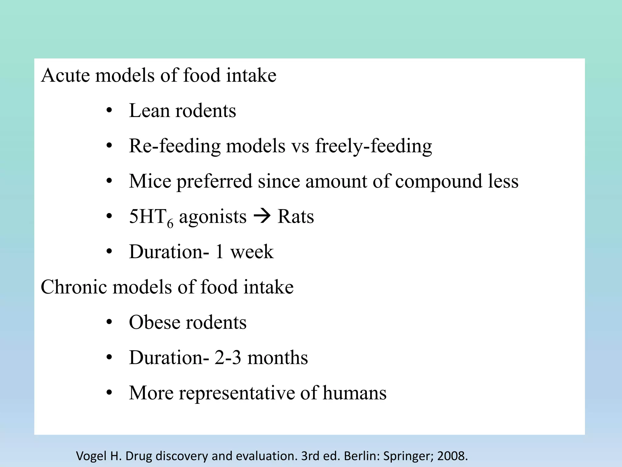 Acute models of food intake
• Lean rodents
• Re-feeding models vs freely-feeding
• Mice preferred since amount of compound less
• 5HT6 agonists  Rats
• Duration- 1 week
Chronic models of food intake
• Obese rodents
• Duration- 2-3 months
• More representative of humans
Vogel H. Drug discovery and evaluation. 3rd ed. Berlin: Springer; 2008.
 