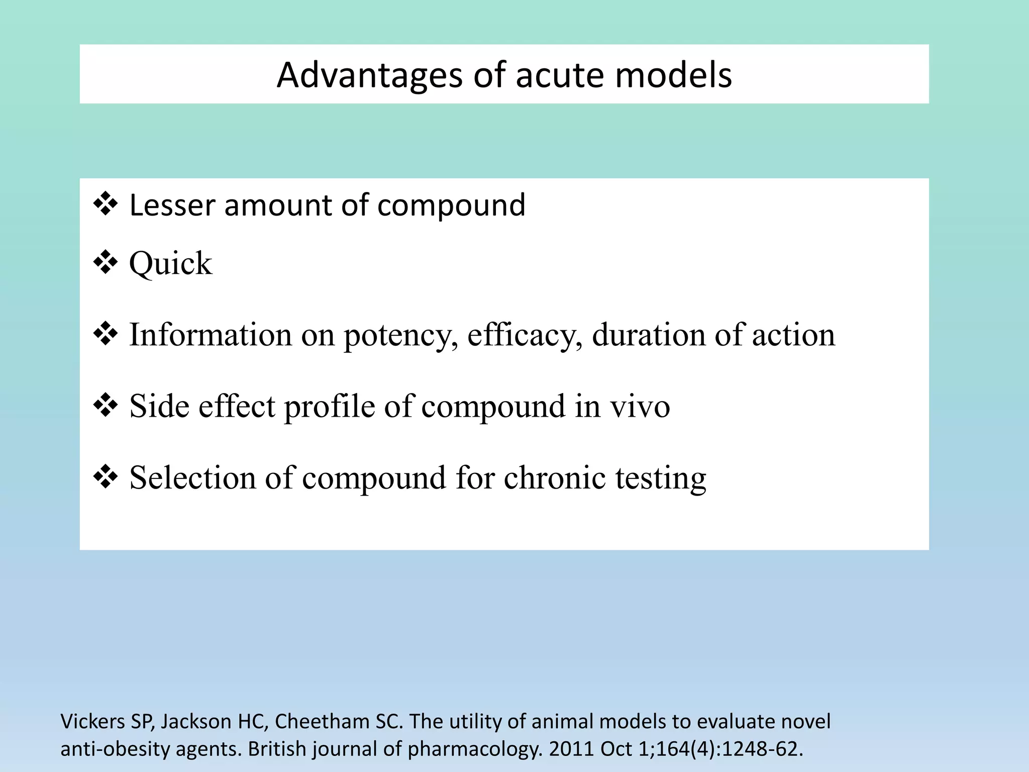Advantages of acute models
 Lesser amount of compound
 Quick
 Information on potency, efficacy, duration of action
 Side effect profile of compound in vivo
 Selection of compound for chronic testing
Vickers SP, Jackson HC, Cheetham SC. The utility of animal models to evaluate novel
anti‐obesity agents. British journal of pharmacology. 2011 Oct 1;164(4):1248-62.
 