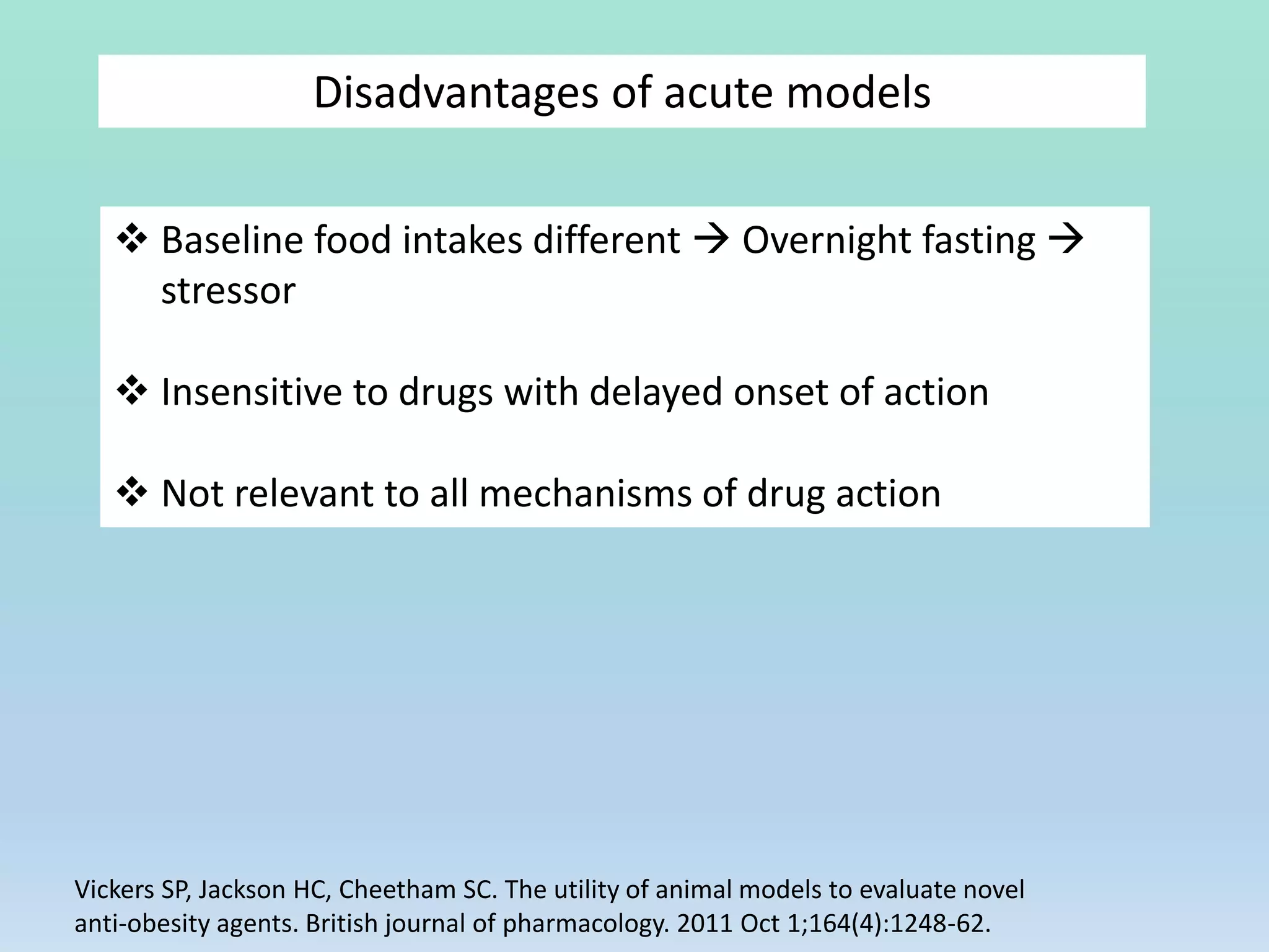 Disadvantages of acute models
 Baseline food intakes different  Overnight fasting 
stressor
 Insensitive to drugs with delayed onset of action
 Not relevant to all mechanisms of drug action
Vickers SP, Jackson HC, Cheetham SC. The utility of animal models to evaluate novel
anti‐obesity agents. British journal of pharmacology. 2011 Oct 1;164(4):1248-62.
 