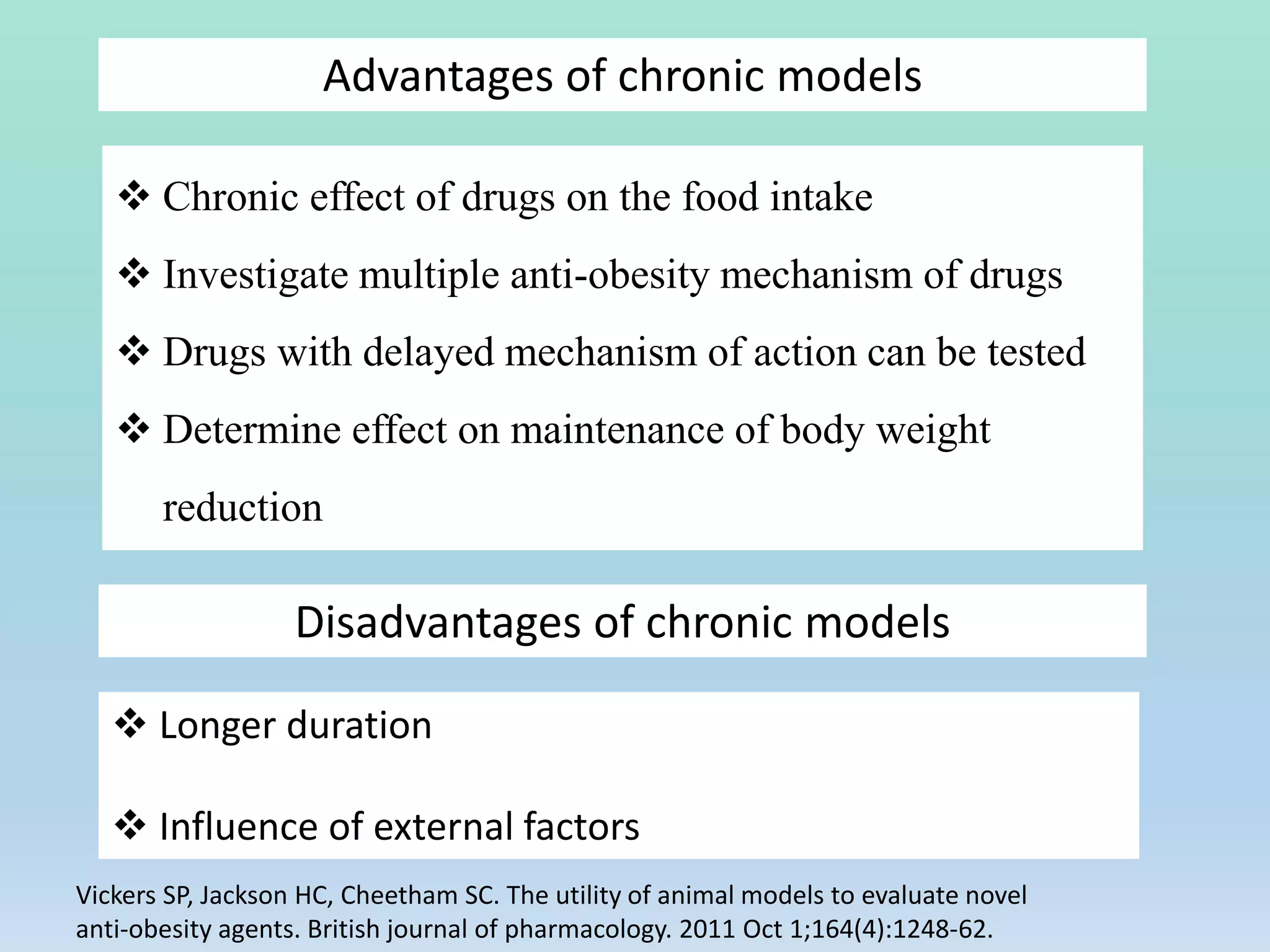 Advantages of chronic models
 Chronic effect of drugs on the food intake
 Investigate multiple anti-obesity mechanism of drugs
 Drugs with delayed mechanism of action can be tested
 Determine effect on maintenance of body weight
reduction
Disadvantages of chronic models
 Longer duration
 Influence of external factors
Vickers SP, Jackson HC, Cheetham SC. The utility of animal models to evaluate novel
anti‐obesity agents. British journal of pharmacology. 2011 Oct 1;164(4):1248-62.
 