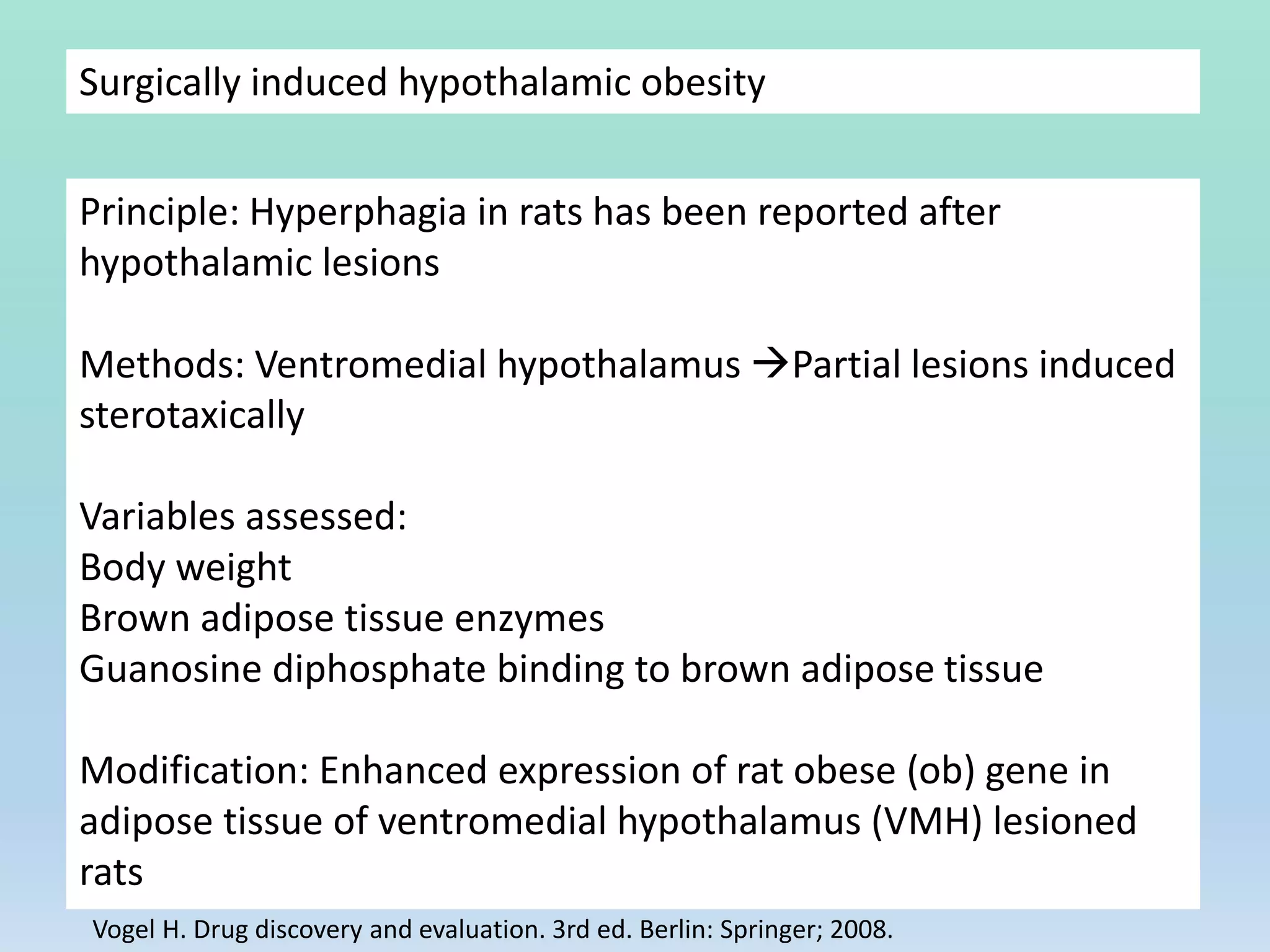 Surgically induced hypothalamic obesity
Principle: Hyperphagia in rats has been reported after
hypothalamic lesions
Methods: Ventromedial hypothalamus Partial lesions induced
sterotaxically
Variables assessed:
Body weight
Brown adipose tissue enzymes
Guanosine diphosphate binding to brown adipose tissue
Modification: Enhanced expression of rat obese (ob) gene in
adipose tissue of ventromedial hypothalamus (VMH) lesioned
rats
Vogel H. Drug discovery and evaluation. 3rd ed. Berlin: Springer; 2008.
 