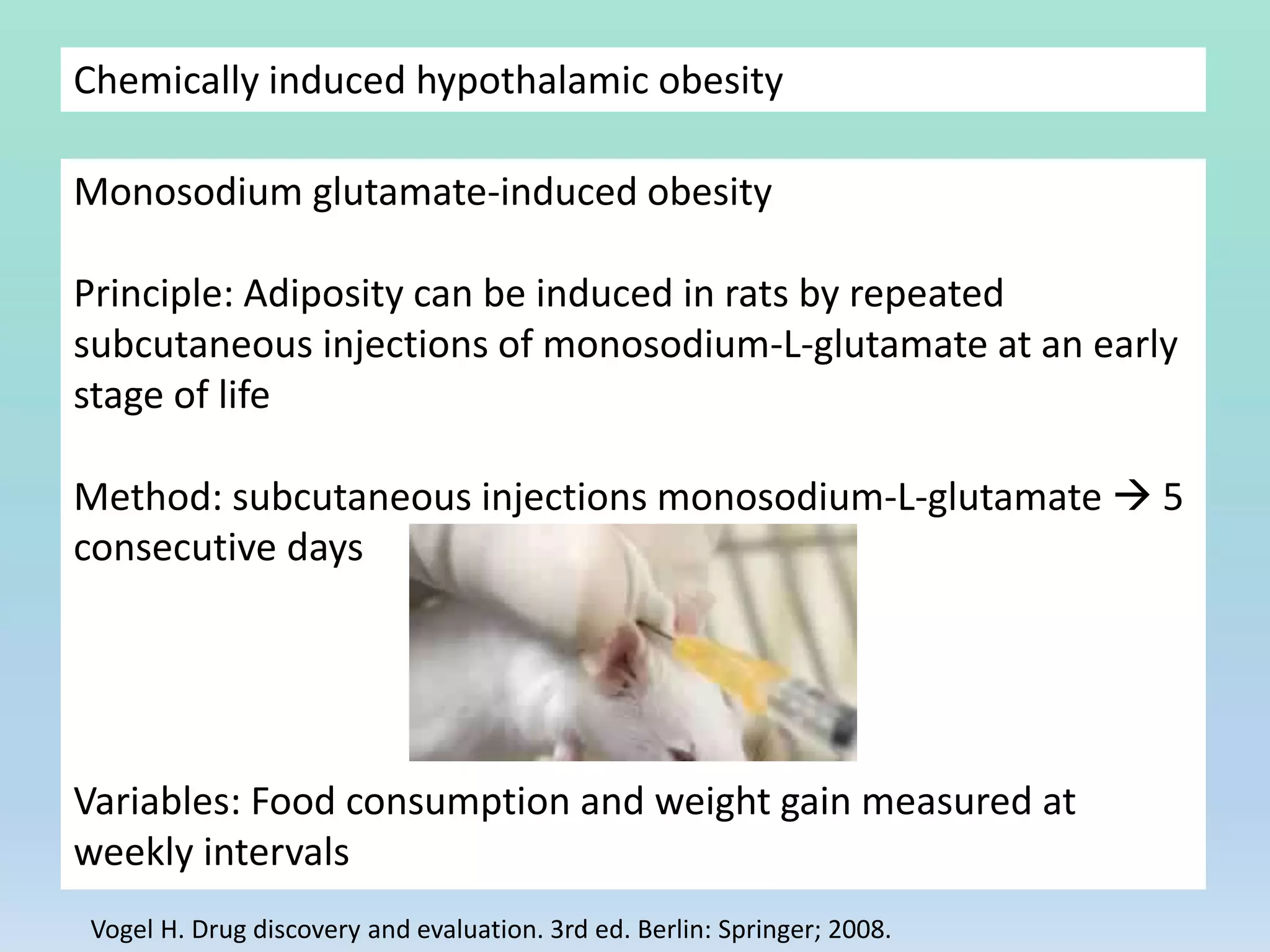 Chemically induced hypothalamic obesity
Monosodium glutamate-induced obesity
Principle: Adiposity can be induced in rats by repeated
subcutaneous injections of monosodium-L-glutamate at an early
stage of life
Method: subcutaneous injections monosodium-L-glutamate  5
consecutive days
Variables: Food consumption and weight gain measured at
weekly intervals
Vogel H. Drug discovery and evaluation. 3rd ed. Berlin: Springer; 2008.
 
