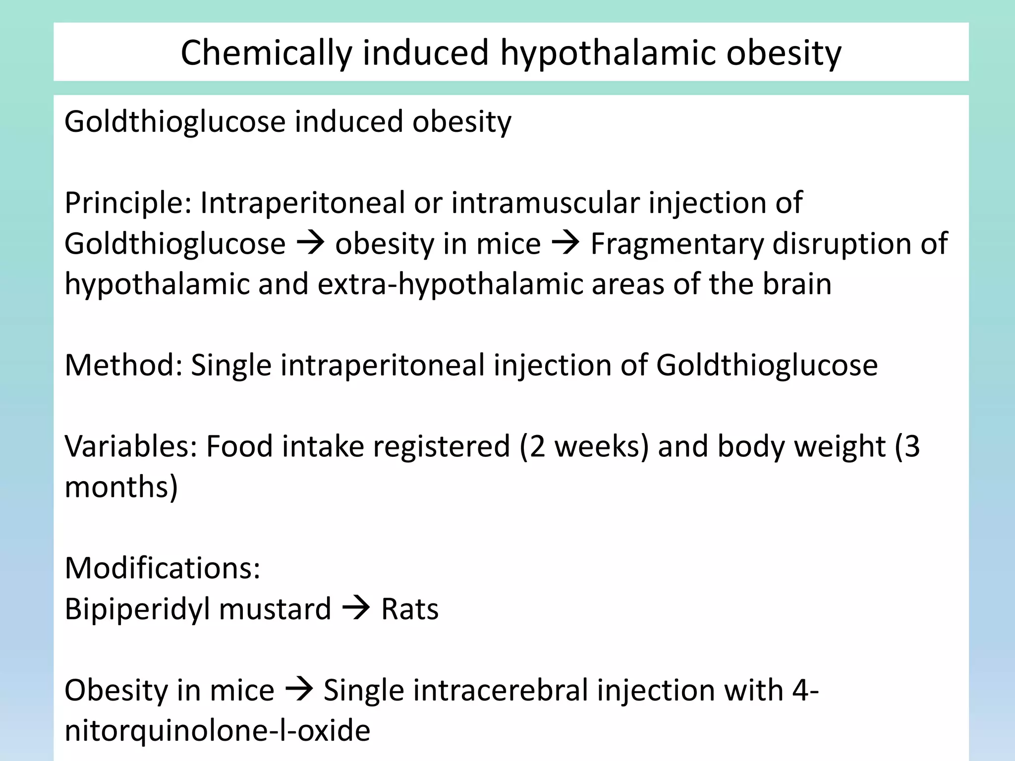 Chemically induced hypothalamic obesity
Goldthioglucose induced obesity
Principle: Intraperitoneal or intramuscular injection of
Goldthioglucose  obesity in mice  Fragmentary disruption of
hypothalamic and extra-hypothalamic areas of the brain
Method: Single intraperitoneal injection of Goldthioglucose
Variables: Food intake registered (2 weeks) and body weight (3
months)
Modifications:
Bipiperidyl mustard  Rats
Obesity in mice  Single intracerebral injection with 4-
nitorquinolone-l-oxide
 