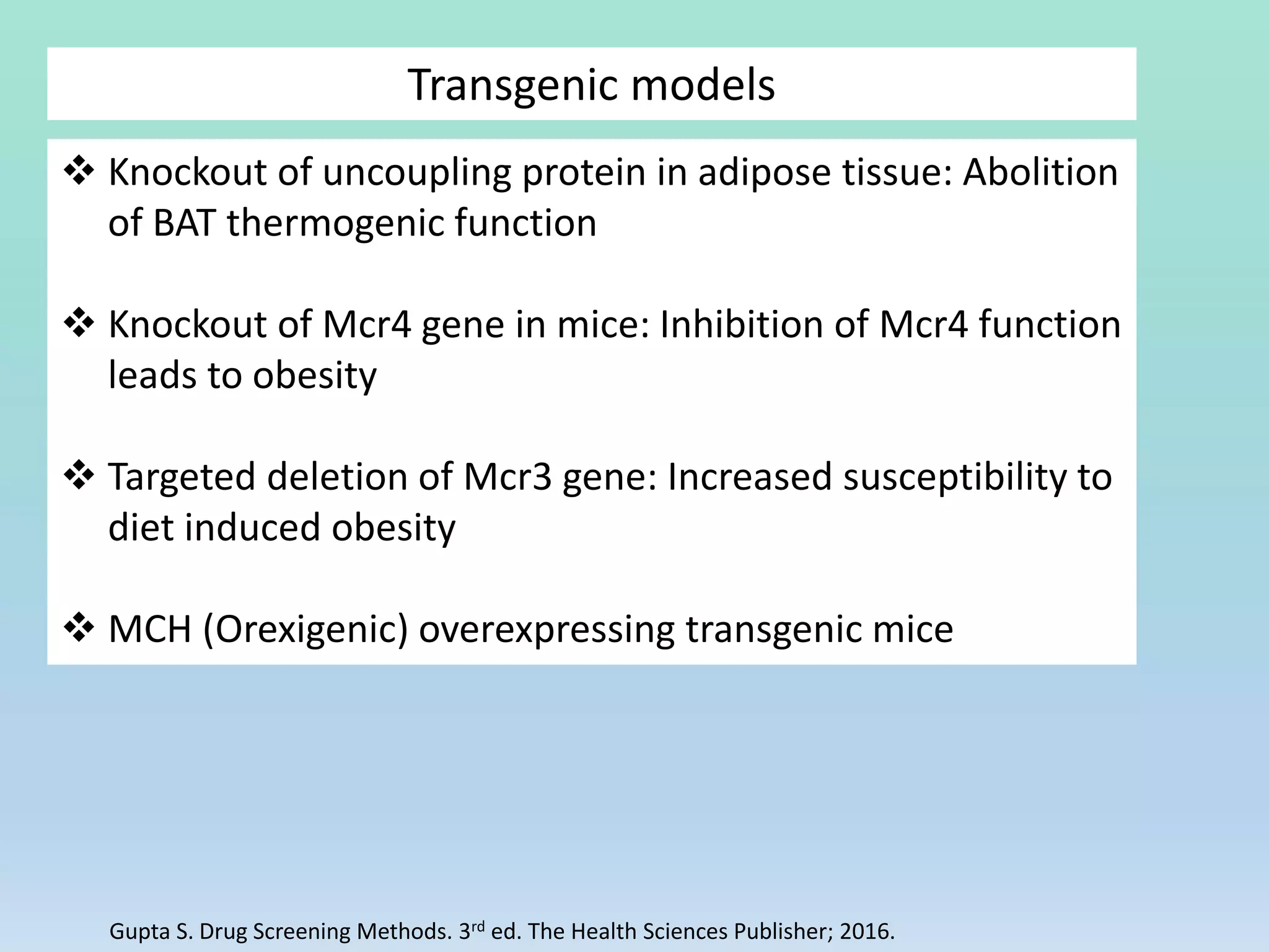 Transgenic models
 Knockout of uncoupling protein in adipose tissue: Abolition
of BAT thermogenic function
 Knockout of Mcr4 gene in mice: Inhibition of Mcr4 function
leads to obesity
 Targeted deletion of Mcr3 gene: Increased susceptibility to
diet induced obesity
 MCH (Orexigenic) overexpressing transgenic mice
Gupta S. Drug Screening Methods. 3rd ed. The Health Sciences Publisher; 2016.
 