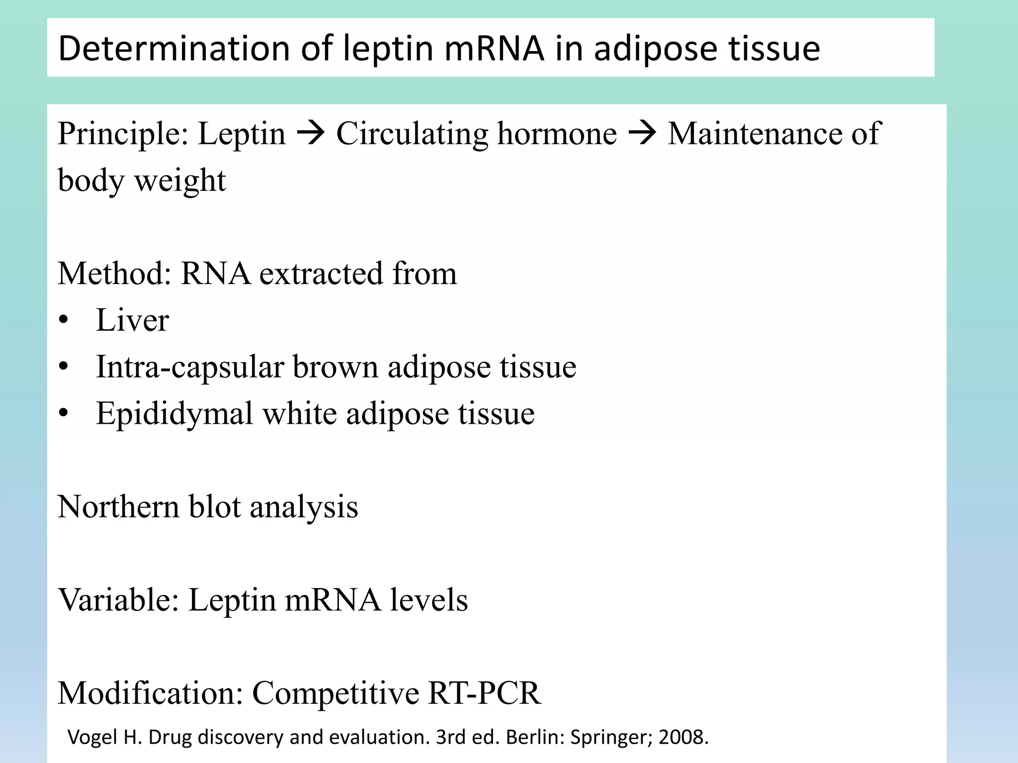 Determination of leptin mRNA in adipose tissue
Principle: Leptin  Circulating hormone  Maintenance of
body weight
Method: RNA extracted from
• Liver
• Intra-capsular brown adipose tissue
• Epididymal white adipose tissue
Northern blot analysis
Variable: Leptin mRNA levels
Modification: Competitive RT-PCR
Vogel H. Drug discovery and evaluation. 3rd ed. Berlin: Springer; 2008.
 