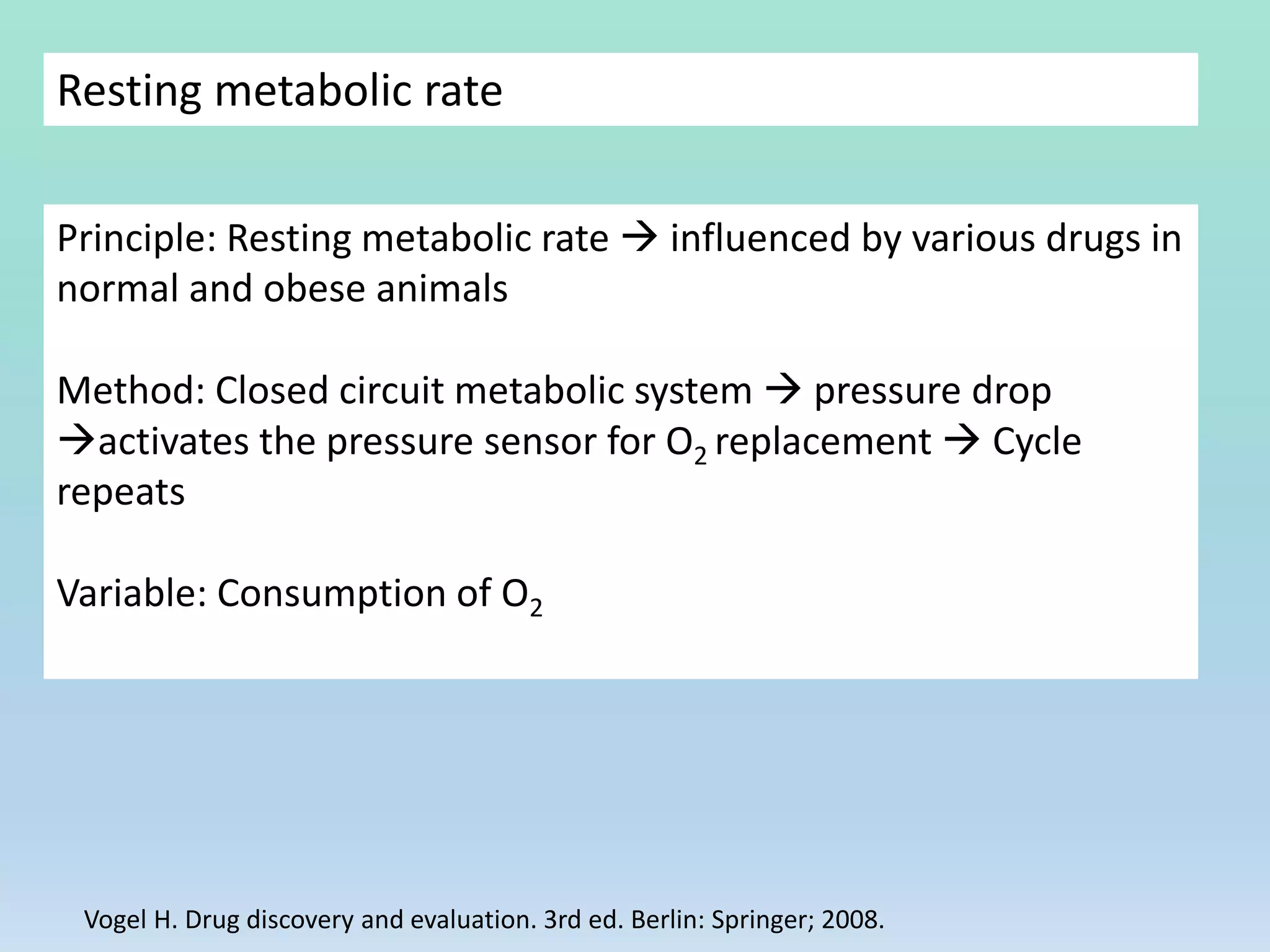Resting metabolic rate
Principle: Resting metabolic rate  influenced by various drugs in
normal and obese animals
Method: Closed circuit metabolic system  pressure drop
activates the pressure sensor for O2 replacement  Cycle
repeats
Variable: Consumption of O2
Vogel H. Drug discovery and evaluation. 3rd ed. Berlin: Springer; 2008.
 