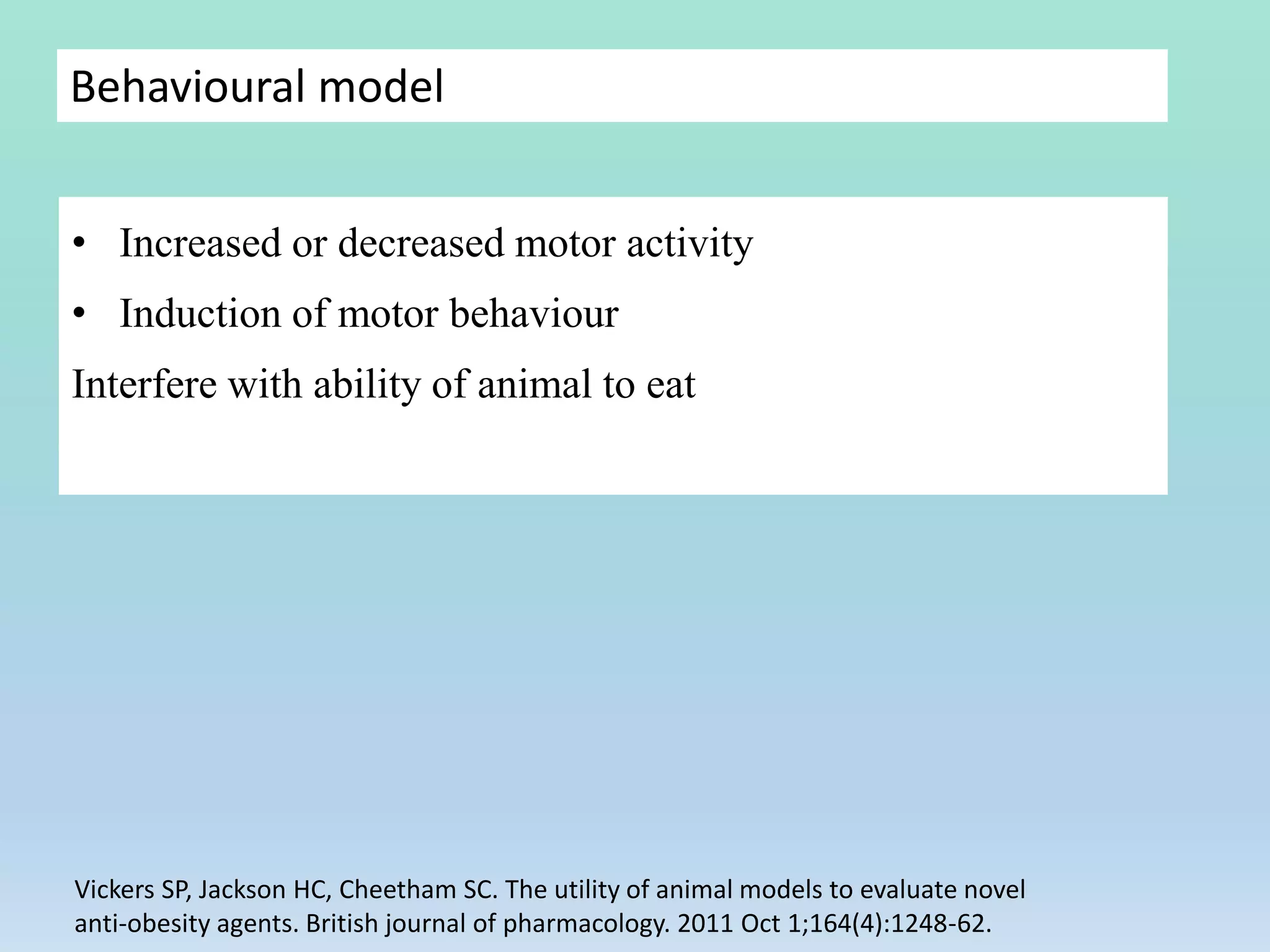 Behavioural model
• Increased or decreased motor activity
• Induction of motor behaviour
Interfere with ability of animal to eat
Vickers SP, Jackson HC, Cheetham SC. The utility of animal models to evaluate novel
anti‐obesity agents. British journal of pharmacology. 2011 Oct 1;164(4):1248-62.
 
