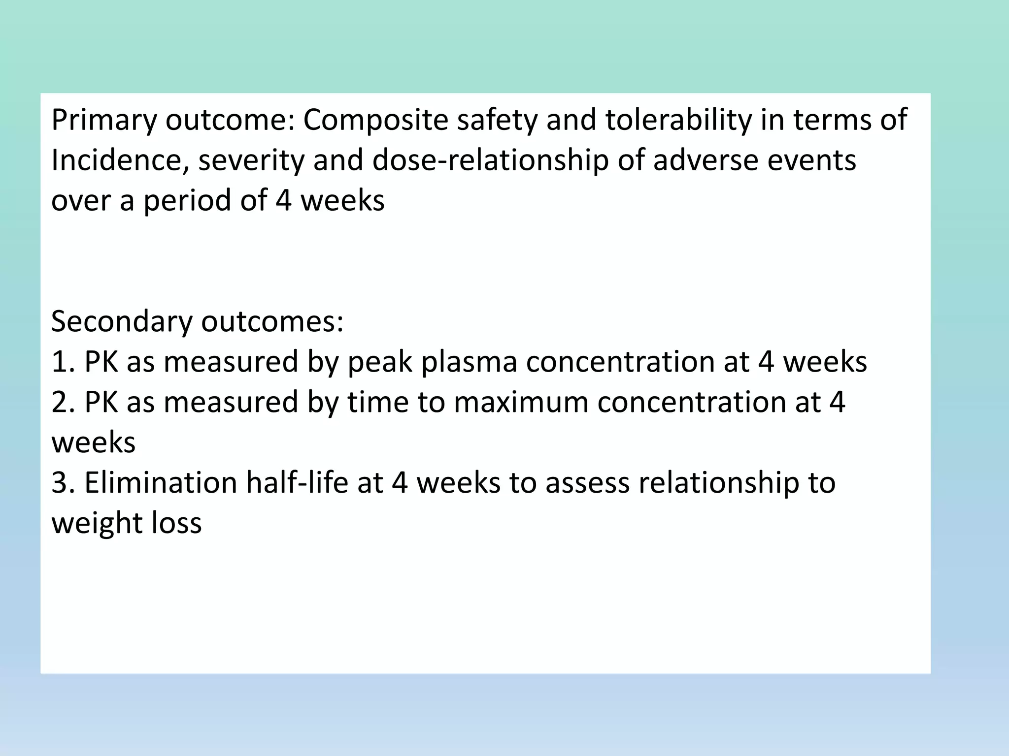 Primary outcome: Composite safety and tolerability in terms of
Incidence, severity and dose-relationship of adverse events
over a period of 4 weeks
Secondary outcomes:
1. PK as measured by peak plasma concentration at 4 weeks
2. PK as measured by time to maximum concentration at 4
weeks
3. Elimination half-life at 4 weeks to assess relationship to
weight loss
 