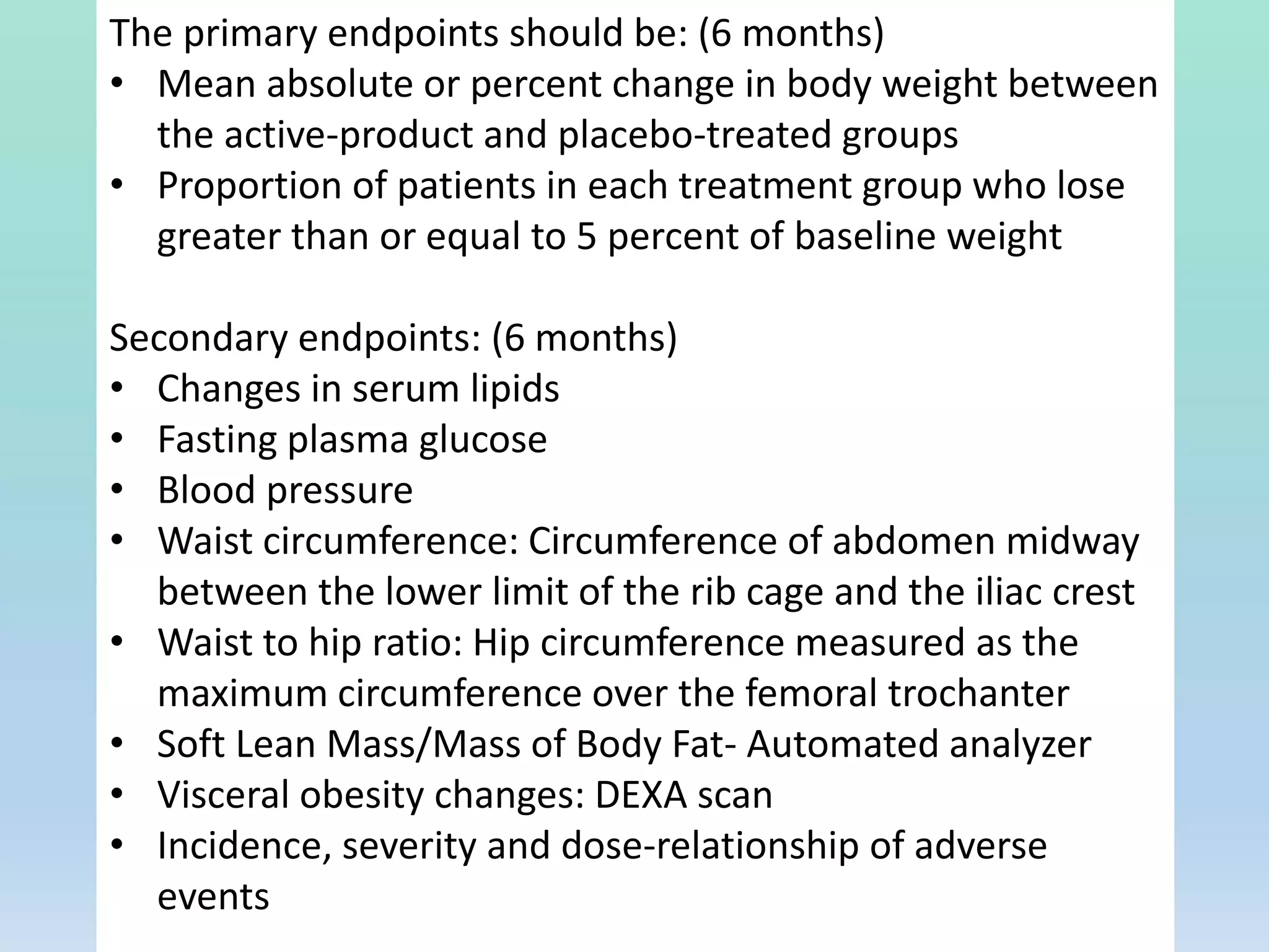 The primary endpoints should be: (6 months)
• Mean absolute or percent change in body weight between
the active-product and placebo-treated groups
• Proportion of patients in each treatment group who lose
greater than or equal to 5 percent of baseline weight
Secondary endpoints: (6 months)
• Changes in serum lipids
• Fasting plasma glucose
• Blood pressure
• Waist circumference: Circumference of abdomen midway
between the lower limit of the rib cage and the iliac crest
• Waist to hip ratio: Hip circumference measured as the
maximum circumference over the femoral trochanter
• Soft Lean Mass/Mass of Body Fat- Automated analyzer
• Visceral obesity changes: DEXA scan
• Incidence, severity and dose-relationship of adverse
events
 