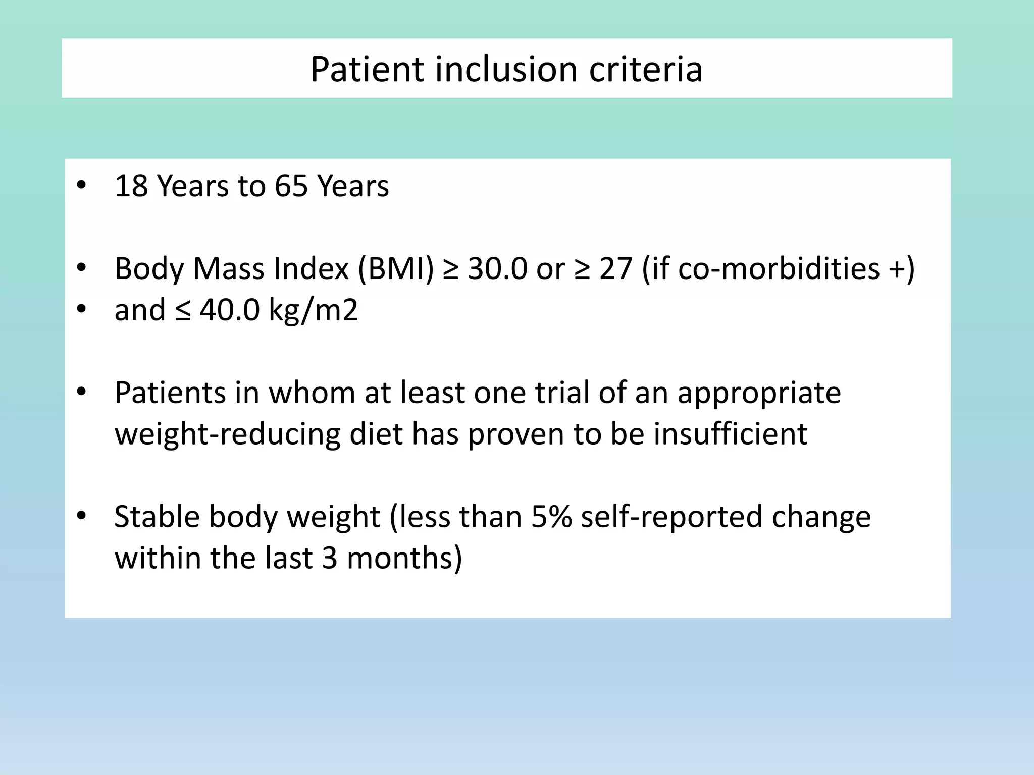 Patient inclusion criteria
• 18 Years to 65 Years
• Body Mass Index (BMI) ≥ 30.0 or ≥ 27 (if co-morbidities +)
• and ≤ 40.0 kg/m2
• Patients in whom at least one trial of an appropriate
weight-reducing diet has proven to be insufficient
• Stable body weight (less than 5% self-reported change
within the last 3 months)
 
