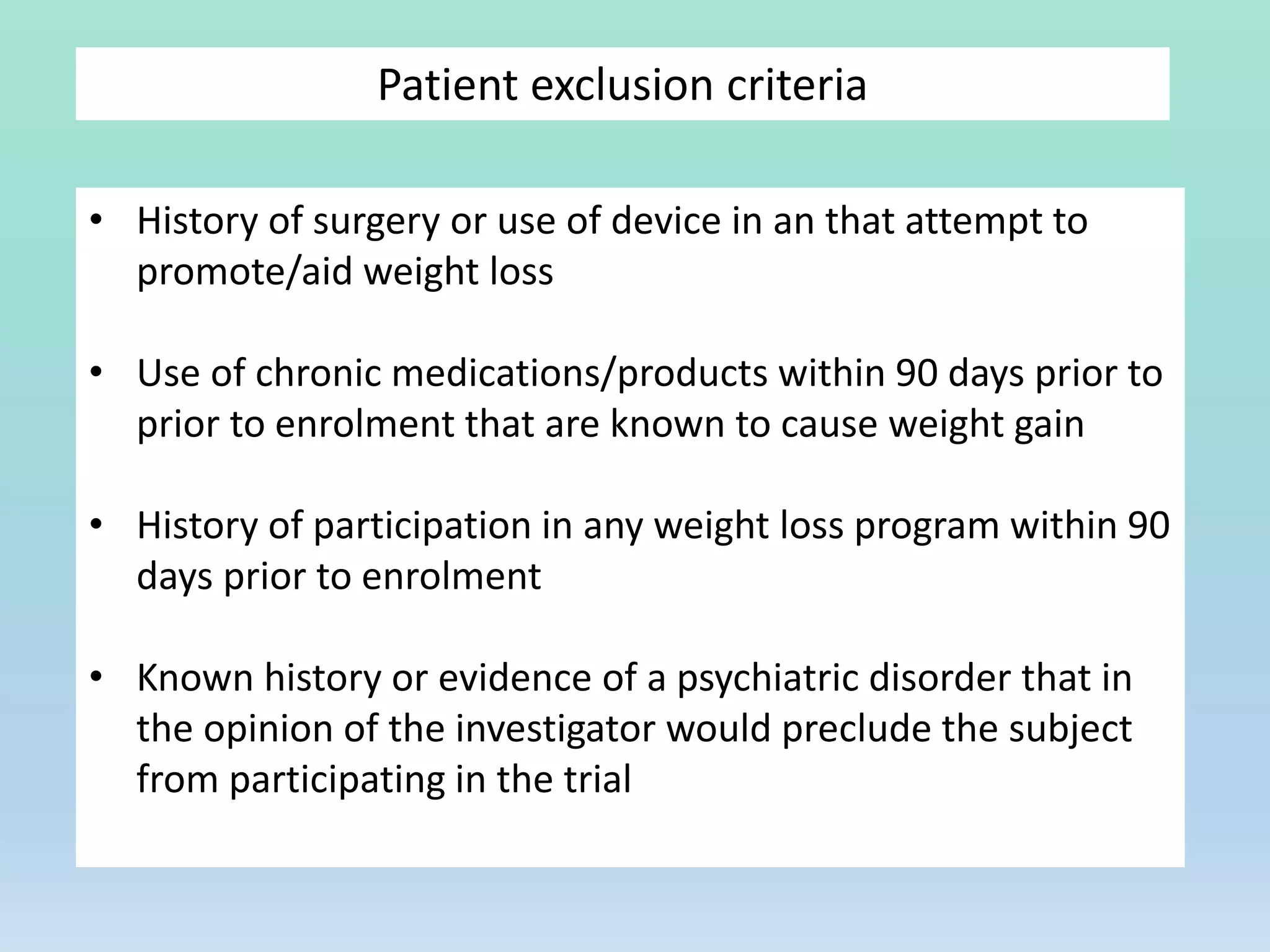 Patient exclusion criteria
• History of surgery or use of device in an that attempt to
promote/aid weight loss
• Use of chronic medications/products within 90 days prior to
prior to enrolment that are known to cause weight gain
• History of participation in any weight loss program within 90
days prior to enrolment
• Known history or evidence of a psychiatric disorder that in
the opinion of the investigator would preclude the subject
from participating in the trial
 