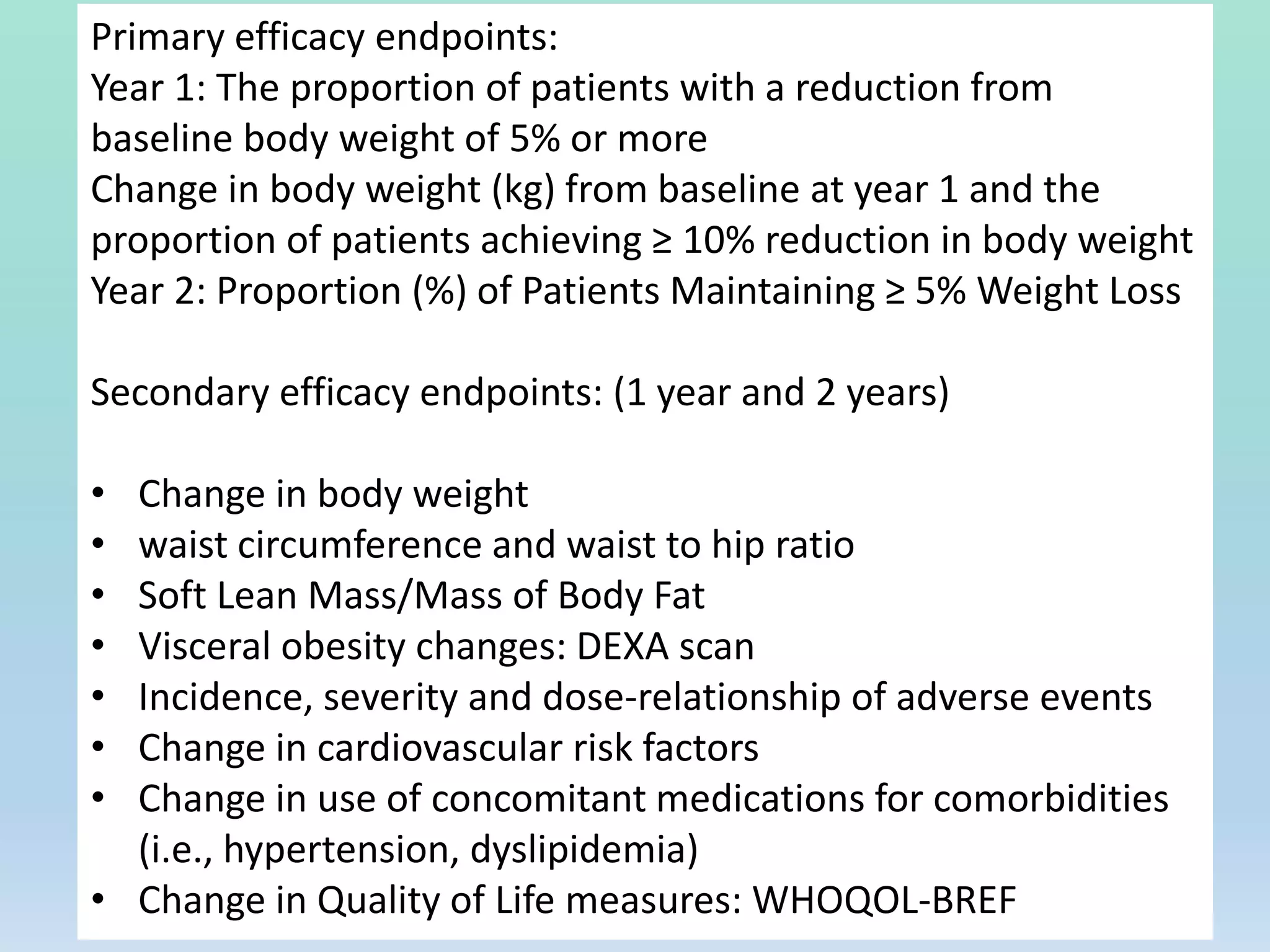 Primary efficacy endpoints:
Year 1: The proportion of patients with a reduction from
baseline body weight of 5% or more
Change in body weight (kg) from baseline at year 1 and the
proportion of patients achieving ≥ 10% reduction in body weight
Year 2: Proportion (%) of Patients Maintaining ≥ 5% Weight Loss
Secondary efficacy endpoints: (1 year and 2 years)
• Change in body weight
• waist circumference and waist to hip ratio
• Soft Lean Mass/Mass of Body Fat
• Visceral obesity changes: DEXA scan
• Incidence, severity and dose-relationship of adverse events
• Change in cardiovascular risk factors
• Change in use of concomitant medications for comorbidities
(i.e., hypertension, dyslipidemia)
• Change in Quality of Life measures: WHOQOL-BREF
 