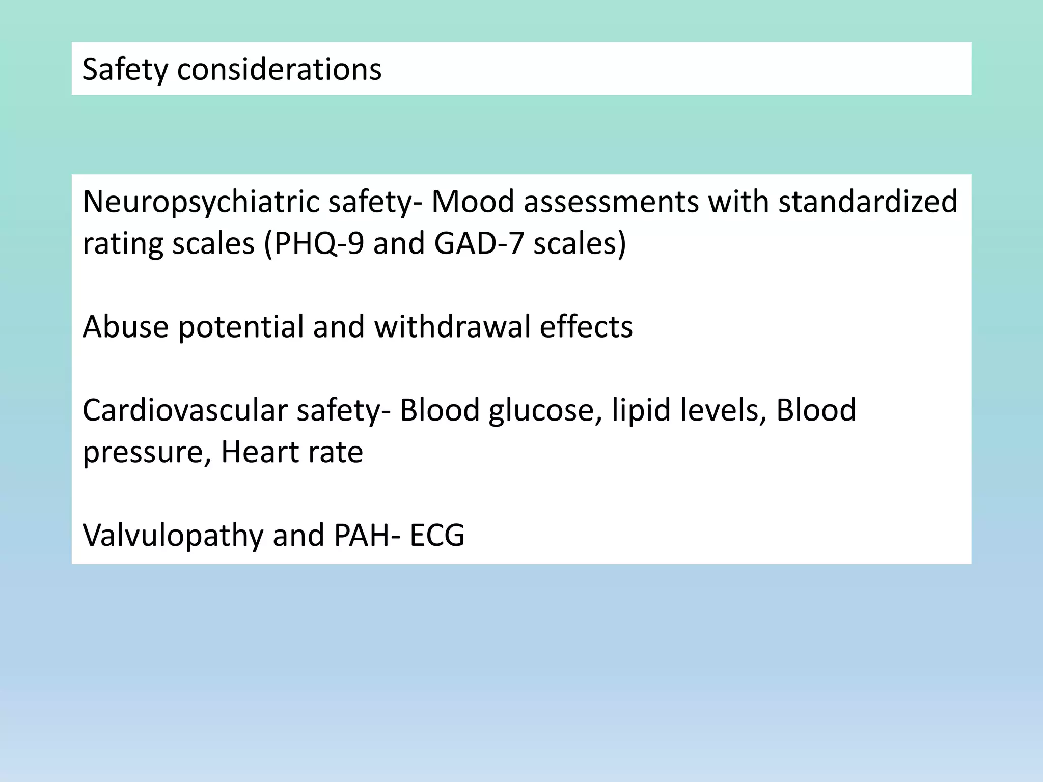 Safety considerations
Neuropsychiatric safety- Mood assessments with standardized
rating scales (PHQ-9 and GAD-7 scales)
Abuse potential and withdrawal effects
Cardiovascular safety- Blood glucose, lipid levels, Blood
pressure, Heart rate
Valvulopathy and PAH- ECG
 
