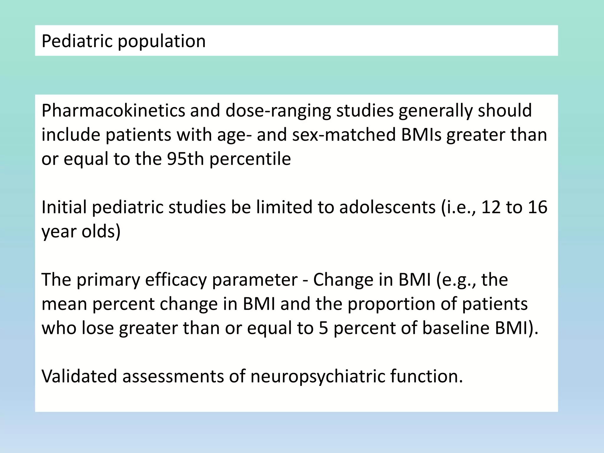 Pediatric population
Pharmacokinetics and dose-ranging studies generally should
include patients with age- and sex-matched BMIs greater than
or equal to the 95th percentile
Initial pediatric studies be limited to adolescents (i.e., 12 to 16
year olds)
The primary efficacy parameter - Change in BMI (e.g., the
mean percent change in BMI and the proportion of patients
who lose greater than or equal to 5 percent of baseline BMI).
Validated assessments of neuropsychiatric function.
 