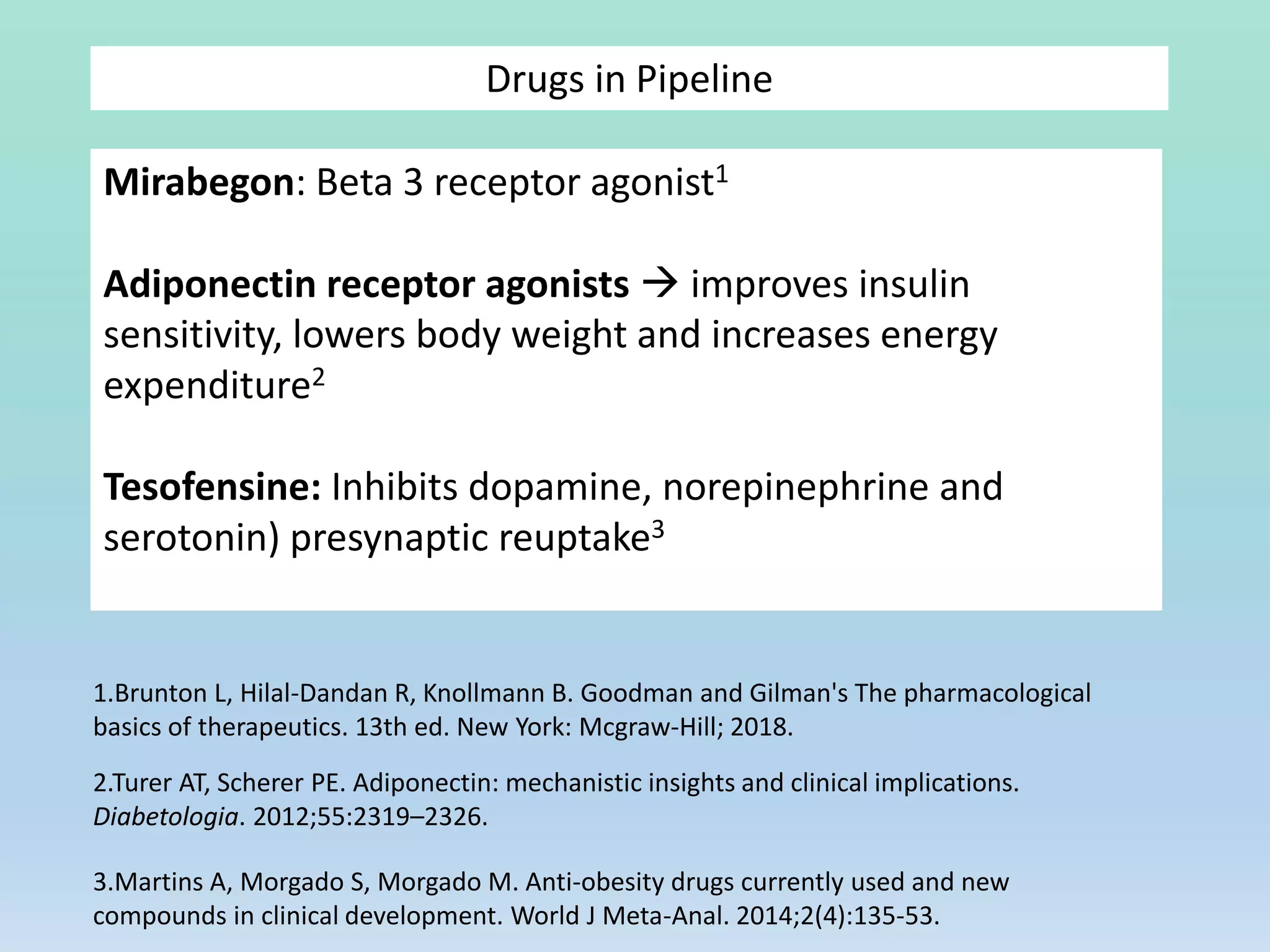 Mirabegon: Beta 3 receptor agonist1
Adiponectin receptor agonists  improves insulin
sensitivity, lowers body weight and increases energy
expenditure2
Tesofensine: Inhibits dopamine, norepinephrine and
serotonin) presynaptic reuptake3
Drugs in Pipeline
1.Brunton L, Hilal-Dandan R, Knollmann B. Goodman and Gilman's The pharmacological
basics of therapeutics. 13th ed. New York: Mcgraw-Hill; 2018.
2.Turer AT, Scherer PE. Adiponectin: mechanistic insights and clinical implications.
Diabetologia. 2012;55:2319–2326.
3.Martins A, Morgado S, Morgado M. Anti-obesity drugs currently used and new
compounds in clinical development. World J Meta-Anal. 2014;2(4):135-53.
 