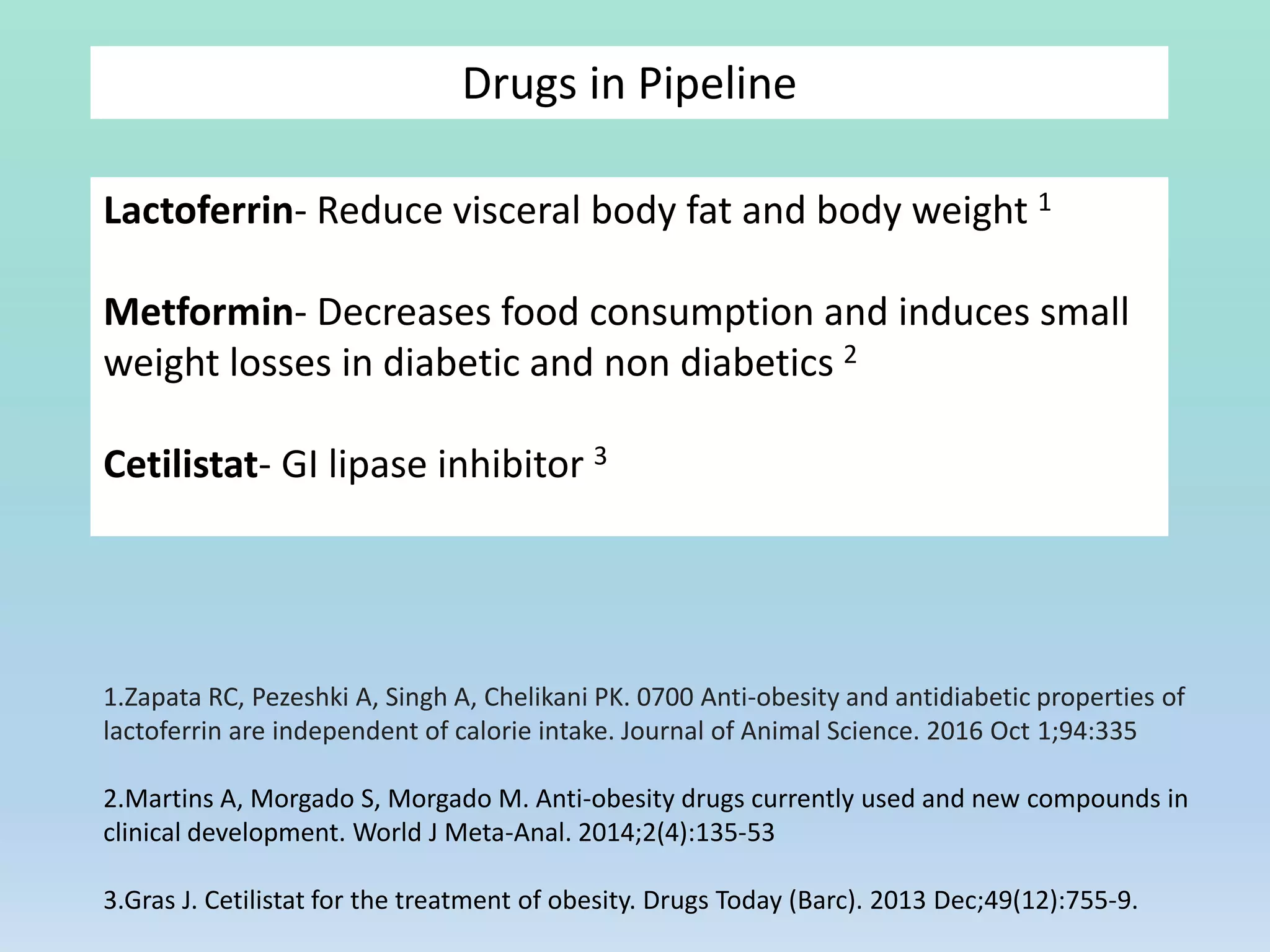 Drugs in Pipeline
Lactoferrin- Reduce visceral body fat and body weight 1
Metformin- Decreases food consumption and induces small
weight losses in diabetic and non diabetics 2
Cetilistat- GI lipase inhibitor 3
1.Zapata RC, Pezeshki A, Singh A, Chelikani PK. 0700 Anti-obesity and antidiabetic properties of
lactoferrin are independent of calorie intake. Journal of Animal Science. 2016 Oct 1;94:335
2.Martins A, Morgado S, Morgado M. Anti-obesity drugs currently used and new compounds in
clinical development. World J Meta-Anal. 2014;2(4):135-53
3.Gras J. Cetilistat for the treatment of obesity. Drugs Today (Barc). 2013 Dec;49(12):755-9.
 