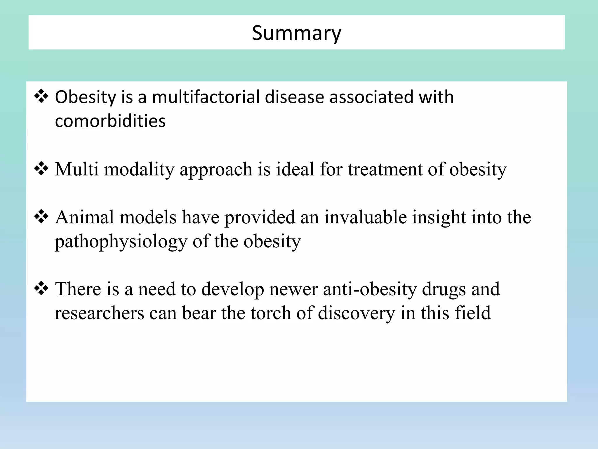 Summary
 Obesity is a multifactorial disease associated with
comorbidities
 Multi modality approach is ideal for treatment of obesity
 Animal models have provided an invaluable insight into the
pathophysiology of the obesity
 There is a need to develop newer anti-obesity drugs and
researchers can bear the torch of discovery in this field
 