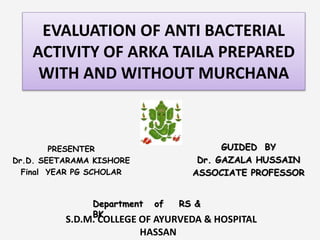EVALUATION OF ANTI BACTERIAL
ACTIVITY OF ARKA TAILA PREPARED
WITH AND WITHOUT MURCHANA
PRESENTER
Dr.D. SEETARAMA KISHORE
Final YEAR PG SCHOLAR
GUIDED BY
Dr. GAZALA HUSSAIN
ASSOCIATE PROFESSOR
Department of RS &
BK
S.D.M. COLLEGE OF AYURVEDA & HOSPITAL
HASSAN
 