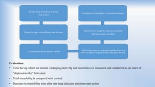 Evaluation:
• Time during which the animal is hanging passively and motionless) is measured and considered as an index of
“depression-like” behaviour
• Total immobility is compared with control
• Decrease in immobility time after test drug indicates antidepressant action
20 male mice divided into 2 groups
(test & std.)
Housed in cages with adlibitum food & water
i.p. treatment with test drug or vehicle
After 30 min, mice are suspended upside down on a
shelf by adhesive tape (1cm above the tip of the tail)
Animal tries to escape by vigorous movement;
But later become immobile
The duration of immobility is recorded(6 minutes)
 