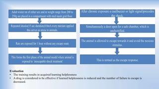 Evaluation
• The training results in acquired learning helplessness
• A drug is considered to be effective if learned helplessness is reduced and the number of failure to escape is
decreased.
 