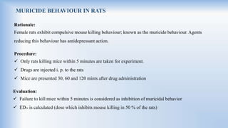 MURICIDE BEHAVIOUR IN RATS
Rationale:
Female rats exhibit compulsive mouse killing behaviour; known as the muricide behaviour. Agents
reducing this behaviour has antidepressant action.
Procedure:
 Only rats killing mice within 5 minutes are taken for experiment.
 Drugs are injected i. p. to the rats
 Mice are presented 30, 60 and 120 mints after drug administration
Evaluation:
 Failure to kill mice within 5 minutes is considered as inhibition of muricidal behavior
 ED50 is calculated (dose which inhibits mouse killing in 50 % of the rats)
 