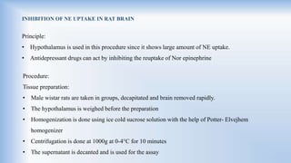 INHIBITION OF NE UPTAKE IN RAT BRAIN
Principle:
• Hypothalamus is used in this procedure since it shows large amount of NE uptake.
• Antidepressant drugs can act by inhibiting the reuptake of Nor epinephrine
Procedure:
Tissue preparation:
• Male wistar rats are taken in groups, decapitated and brain removed rapidly.
• The hypothalamus is weighed before the preparation
• Homogenization is done using ice cold sucrose solution with the help of Potter- Elvejhem
homogenizer
• Centrifugation is done at 1000g at 0-4°C for 10 minutes
• The supernatant is decanted and is used for the assay
 