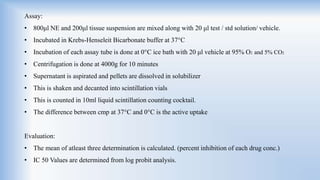 Assay:
• 800μl NE and 200μl tissue suspension are mixed along with 20 μl test / std solution/ vehicle.
• Incubated in Krebs-Henseleit Bicarbonate buffer at 37°C
• Incubation of each assay tube is done at 0°C ice bath with 20 μl vehicle at 95% O2 and 5% CO2
• Centrifugation is done at 4000g for 10 minutes
• Supernatant is aspirated and pellets are dissolved in solubilizer
• This is shaken and decanted into scintillation vials
• This is counted in 10ml liquid scintillation counting cocktail.
• The difference between cmp at 37°C and 0°C is the active uptake
Evaluation:
• The mean of atleast three determination is calculated. (percent inhibition of each drug conc.)
• IC 50 Values are determined from log probit analysis.
 